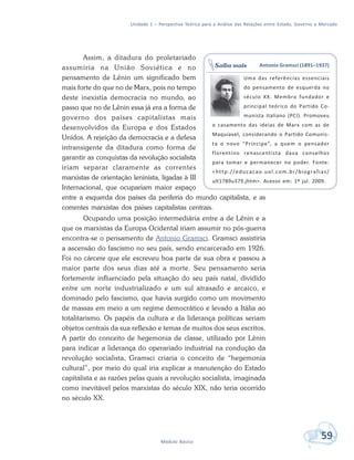Unidade 1 – Perspectiva Teórica para a Análise das Relações entre Estado, Governo e Mercado
59Módulo Básico
Assim, a ditadura do proletariado
assumiria na União Soviética e no
pensamento de Lênin um significado bem
mais forte do que no de Marx, pois no tempo
deste inexistia democracia no mundo, ao
passo que no de Lênin essa já era a forma de
governo dos países capitalistas mais
desenvolvidos da Europa e dos Estados
Unidos. A rejeição da democracia e a defesa
intransigente da ditadura como forma de
garantir as conquistas da revolução socialista
iriam separar claramente as correntes
marxistas de orientação leninista, ligadas à III
Internacional, que ocupariam maior espaço
entre a esquerda dos países da periferia do mundo capitalista, e as
correntes marxistas dos países capitalistas centrais.
Ocupando uma posição intermediária entre a de Lênin e a
que os marxistas da Europa Ocidental iriam assumir no pós-guerra
encontra-se o pensamento de Antonio Gramsci. Gramsci assistiria
a ascensão do fascismo no seu país, sendo encarcerado em 1926.
Foi no cárcere que ele escreveu boa parte de sua obra e passou a
maior parte dos seus dias até a morte. Seu pensamento seria
fortemente influenciado pela situação do seu país natal, dividido
entre um norte industrializado e um sul atrasado e arcaico, e
dominado pelo fascismo, que havia surgido como um movimento
de massas em meio a um regime democrático e levado a Itália ao
totalitarismo. Os papéis da cultura e da liderança políticas seriam
objetos centrais da sua reflexão e temas de muitos dos seus escritos.
A partir do conceito de hegemonia de classe, utilizado por Lênin
para indicar a liderança do operariado industrial na condução da
revolução socialista, Gramsci criaria o conceito de “hegemonia
cultural”, por meio do qual iria explicar a manutenção do Estado
capitalista e as razões pelas quais a revolução socialista, imaginada
como inevitável pelos marxistas do século XIX, não teria ocorrido
no século XX.
Antonio Gramsci (1891–1937)
Uma das referências essenciais
do pensamento de esquerda no
século XX. Membro fundador e
principal teórico do Partido Co-
munista Italiano (PCI). Promoveu
o casamento das ideias de Marx com as de
Maquiavel, considerando o Partido Comunis-
ta o novo “Príncipe”, a quem o pensador
florentino renascentista dava conselhos
para tomar e permanecer no poder. Fonte:
<http://educacao.uol.com.br/biografias/
ult1789u379.jhtm>. Acesso em: 1º jul. 2009.
Saiba mais
 