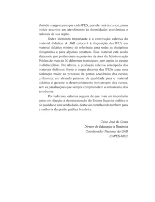 abrindo margem para que cada IPES, que ofertará os cursos, possa
incluir assuntos em atendimento às diversidades econômicas e
culturais de sua região.
Outro elemento importante é a construção coletiva do
material didático. A UAB colocará à disposição das IPES um
material didático mínimo de referência para todas as disciplinas
obrigatórias e para algumas optativas. Esse material está sendo
elaborado por profissionais experientes da área da Administração
Pública de mais de 30 diferentes instituições, com apoio de equipe
multidisciplinar. Por último, a produção coletiva antecipada dos
materiais didáticos libera o corpo docente das IPESs para uma
dedicação maior ao processo de gestão acadêmica dos cursos;
uniformiza um elevado patamar de qualidade para o material
didático e garante o desenvolvimento ininterrupto dos cursos,
sem as paralisações que sempre comprometem o entusiasmo dos
estudantes.
Por tudo isso, estamos seguros de que mais um importante
passo em direção à democratização do Ensino Superior público e
de qualidade está sendo dado, desta vez contribuindo também para
a melhoria da gestão pública brasileira.
Celso José da Costa
Diretor de Educação a Distância
Coordenador Nacional da UAB
CAPES-MEC
 
