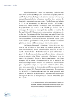 Estado, Governo e Mercado
60 Especialização em Gestão em Saúde
Segundo Gramsci, o Estado não se manteria nas sociedades
capitalistas apenas pela força, mas exerceria o seu poder por meio
da ideologia, isto é, da hegemonia cultural dos valores burgueses,
compartilhados inclusive pela classe operária. Após a morte de
Gramsci, a liderança intelectual sobre o Partido Comunista Italiano
– PCI – iria ser exercida por Palmiro Togliatti (1893–1964),
fornecendo a base teórica e ideológica para o surgimento do
Eurocomunismo nos anos de 1970 e 1980, que passaria a ser a
orientação dominante na maior parte dos partidos comunistas da
Europa Ocidental. O Eurocomunismo iria se afastar ideologicamente
do Partido Comunista da União Soviética ao declarar fidelidade às
instituições democráticas, renunciar à revolução social como forma
de construção do socialismo e procurar representar outras forças
sociais além do operariado industrial, como os funcionários do setor
público, as classes médias e os novos movimentos sociais.
Na Europa Ocidental, capitalista e democrática do pós-
guerra, os pensadores marxistas não ligados aos partidos
comunistas dos seus países acabariam logo deixando de lado a
questão da revolução e do Estado socialista para refletir sobre o
papel do Estado nas sociedades capitalistas. Assim, a discussão
sobre as relações entre Estado e mercado voltaria com força no
campo do marxismo. Entre os diversos pensadores marxistas
europeus, iria se formar o consenso de que, sob as condições do
mundo contemporâneo, o mercado não seria mais o meio suficiente
para o capitalismo vicejar e se reproduzir – como acreditava Marx,
com razão, ao analisar a dinâmica do capitalismo nas sociedades
liberais do século XIX. Nas sociedades industriais e democráticas
do século XX, o Estado desempenharia um papel essencial para
garantir as condições de acumulação e legitimidade sob constante
ameaça em função de seis principais fatores, apontados por
Przeworski:
(1) a competição entre as firmas é incapaz de assegurar
que todas as atividades necessárias para a produção capi-
talista continuada sejam espontaneamente realizadas;
 