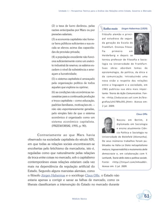 Unidade 1 – Perspectiva Teórica para a Análise das Relações entre Estado, Governo e Mercado
61Módulo Básico
(2) a taxa de lucro declinou, pelas
razões antecipadas por Marx ou por
pressões salariais;
(3) a economia capitalista não forne-
ce bens públicos suficientes e sua es-
cala se elevou acima das capacida-
des de provisão privada;
(4) a população excedente não funci-
ona suficientemente como um exérci-
to industrial de reserva; os salários ex-
cedem o nível de subsistência e ame-
açam a lucratividade;
(5) o sistema capitalista é ameaçado
pela organização política de todos
aqueles que explora ou oprime;
(6) as condições não econômicas ne-
cessárias para a continuada produção
e troca capitalista – como educação,
padrões familiares, motivações etc. –
não são espontaneamente geradas,
pelo simples fato de que o sistema
econômico é organizado como um
sistema econômico capitalista.
(PRZEWORSKI, 1995, p. 90).
Contrariamente ao que Marx havia
observado na sociedade capitalista do século XIX,
em que todas as relações sociais encontravam-se
encobertas pelo fetichismo da mercadoria, isto é,
reguladas como que naturalmente pelas relações
de troca entre coisas no mercado, sob o capitalismo
contemporâneo essas relações estariam cada vez
mais na dependência da regulação artificial do
Estado. Segundo alguns marxistas alemães, como
o filósofo Jürgen Habermas e o sociólogo Claus Offe, o Estado não
estaria apenas a corrigir e sanar as falhas de mercado, como os
liberais classificariam a intervenção do Estado no mercado durante
Jürgen Habermas (1929)
Filósofo alemão e princi-
pal estudioso da segun-
da geração da Escola de
Frankfurt. Ensinou Filoso-
fia primeiro em
Heidelberg e depois se
tornou professor de Filosofia e Socio-
logia na Universidade de Frankfurt.
Suas obras abordam temas da
epistemologia, da política, da ética e
da comunicação. Introduzindo uma
nova visão a respeito das relações
entre a linguagem e a sociedade, em
1981 publicou sua obra mais impor-
tante: Teoria da Ação Comunicativa. Fon-
te: <http://educacao.uol.com.br/bio-
grafias/ult1789u391.jhtm>. Acesso em:
2 jul. 2009.
Claus Offe
Nasceu em Berlim, é
diplomado em Sociologia
e ensina atualmente Ciên-
cia Política e Sociologia na
Universidade de Bielefeld (Alemanha).
De seus inúmeros trabalhos foram pu-
blicados na Itália Lo Stato nelcapitalismo
maturo; Ingovernabilitá e mutamento delle
democrazie e, em colaboração com Y.
Lenhardt, Teorie delle stato e política sociale.
Fonte: <http://tinyurl.com/mhoa8d>.
Acesso em: 3 jul. 2009.
Saiba mais
 