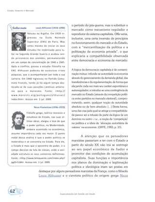 Estado, Governo e Mercado
62 Especialização em Gestão em Saúde
o período do pós-guerra, mas a substituir o
mercado como mecanismo regulador e
reprodutor do sistema capitalista. Offe veria,
inclusive, uma certa inversão de princípios
no funcionamento do mercado e do Estado,
com a “mercantilização da política e a
politização da economia privada”, o que
explicaria a compatibilidade observada
entre democracia e economia de mercado:
A lógica da democracia capitalista é de contami-
nação mútua: infunde-se autoridade à economia
através do gerenciamento da demanda global, das
transferências e da regulamentação, de forma que
ela perde cada vez mais seu caráter espontâneo e
autorregulador; e introduz-se uma contingência de
mercado no Estado [através da competição políti-
ca entre partidos no mercado eleitoral], compro-
metendo, assim, qualquer noção de autoridade
absoluta ou de bem absoluto. [...] Desta forma,
uma das vias pela qual se atinge a compatibilida-
de parece ser a infusão de parte da lógica de um
domínio no outro – i.e., a noção de ‘competição’
na política e a ideia de ‘alocação autoritária de
valores’ na economia. (OFFE, 1983, p. 33).
A atenção que os pensadores
marxistas passariam a ter com o Estado a
partir do século XX não iria se restringir
ao seu papel econômico de fiador e
promotor das condições de acumulação
capitalista. Suas funções e importância
nos planos da dominação e legitimação
política e ideológica iriam ser postas em
destaque por alguns pensadores marxistas da França, como o filósofo
Louis Althusser e o cientista político de origem grega Nicos
Louis Althusser (1918–1990)
Nasceu na Argélia. Em 1939 in-
gressou na École Normale
Superieur (ENS) de Paris. Mas
antes mesmo de iniciar os seus
estudos foi mobilizado para lu-
tar na Segunda Grande Guerra e acabou sen-
do prisioneiro dos alemães, permanecendo
em um campo de concentração de 1940 a 1945.
Após o conflito, passou a estudar filosofia na
ENS. Althusser padeceu de sucessivas crises
psíquicas, que o acompanharam por toda a sua
carreira. Em 1948 ingressou no Partido Comu-
nista Francês, tendo já há algum tempo des-
locado-se de suas posições católicas anterio-
res para o marxismo. Fonte: <http://
w w w. m a r x i s t s . o r g / p o r t u g u es /a l t h u s s e r /
index.htm>. Acesso em: 1 jul. 2009.
Nicos Poulantzas (1936–1979)
Filósofo grego, teórico marxista e
estudioso do Estado, nas suas úl-
timas obras, alargou a tese de que
o poder político, na Modernidade,
embora assentado no econômico,
assume importância cada vez maior. O ponto
nodal dessa análise é que o poder político se
materializa e se concentra no Estado. Para ele,
o Estado é mais que o epicentro do poder; é o
campo decisivo da luta de classes, onde a soci-
edade estrutura os seus contornos definitivos.
Fonte: <http://www.leitequente.com/index.php?
pgID=5184>. Acesso em: 3 jul. 2009.
Saiba mais
 