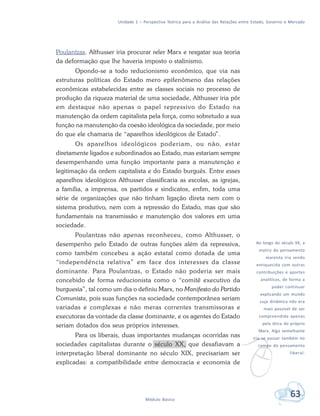 Unidade 1 – Perspectiva Teórica para a Análise das Relações entre Estado, Governo e Mercado
63Módulo Básico
v
Ao longo do século XX, a
matriz do pensamento
marxista iria sendo
enriquecida com outras
contribuições e aportes
analíticos, de forma a
poder continuar
explicando um mundo
cuja dinâmica não era
mais passível de ser
compreendida apenas
pela ótica do próprio
Marx. Algo semelhante
iria se passar também no
campo do pensamento
liberal.
Poulantzas. Althusser iria procurar reler Marx e resgatar sua teoria
da deformação que lhe haveria imposto o stalinismo.
Opondo-se a todo reducionismo econômico, que via nas
estruturas políticas do Estado mero epifenômeno das relações
econômicas estabelecidas entre as classes sociais no processo de
produção da riqueza material de uma sociedade, Althusser iria pôr
em destaque não apenas o papel repressivo do Estado na
manutenção da ordem capitalista pela força, como sobretudo a sua
função na manutenção da coesão ideológica da sociedade, por meio
do que ele chamaria de “aparelhos ideológicos de Estado”.
Os aparelhos ideológicos poderiam, ou não, estar
diretamente ligados e subordinados ao Estado, mas estariam sempre
desempenhando uma função importante para a manutenção e
legitimação da ordem capitalista e do Estado burguês. Entre esses
aparelhos ideológicos Althusser classificaria as escolas, as igrejas,
a família, a imprensa, os partidos e sindicatos, enfim, toda uma
série de organizações que não tinham ligação direta nem com o
sistema produtivo, nem com a repressão do Estado, mas que são
fundamentais na transmissão e manutenção dos valores em uma
sociedade.
Poulantzas não apenas reconheceu, como Althusser, o
desempenho pelo Estado de outras funções além da repressiva,
como também concebeu a ação estatal como dotada de uma
“independência relativa” em face dos interesses da classe
dominante. Para Poulantzas, o Estado não poderia ser mais
concebido de forma reducionista como o “comitê executivo da
burguesia”, tal como um dia o definiu Marx, no Manifesto do Partido
Comunista, pois suas funções na sociedade contemporânea seriam
variadas e complexas e não meras correntes transmissoras e
executoras da vontade da classe dominante, e os agentes do Estado
seriam dotados dos seus próprios interesses.
Para os liberais, duas importantes mudanças ocorridas nas
sociedades capitalistas durante o século XX, que desafiavam a
interpretação liberal dominante no século XIX, precisariam ser
explicadas: a compatibilidade entre democracia e economia de
 