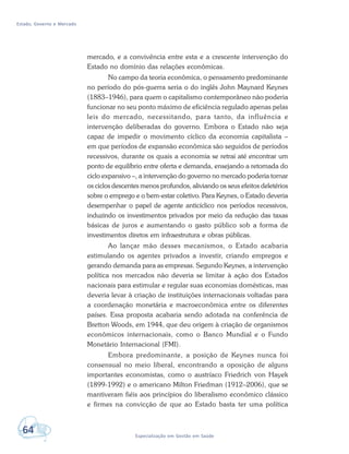 Estado, Governo e Mercado
64 Especialização em Gestão em Saúde
mercado, e a convivência entre esta e a crescente intervenção do
Estado no domínio das relações econômicas.
No campo da teoria econômica, o pensamento predominante
no período do pós-guerra seria o do inglês John Maynard Keynes
(1883–1946), para quem o capitalismo contemporâneo não poderia
funcionar no seu ponto máximo de eficiência regulado apenas pelas
leis do mercado, necessitando, para tanto, da influência e
intervenção deliberadas do governo. Embora o Estado não seja
capaz de impedir o movimento cíclico da economia capitalista –
em que períodos de expansão econômica são seguidos de períodos
recessivos, durante os quais a economia se retrai até encontrar um
ponto de equilíbrio entre oferta e demanda, ensejando a retomada do
ciclo expansivo –, a intervenção do governo no mercado poderia tornar
os ciclos descentes menos profundos, aliviando os seus efeitos deletérios
sobre o emprego e o bem-estar coletivo. Para Keynes, o Estado deveria
desempenhar o papel de agente anticíclico nos períodos recessivos,
induzindo os investimentos privados por meio da redução das taxas
básicas de juros e aumentando o gasto público sob a forma de
investimentos diretos em infraestrutura e obras públicas.
Ao lançar mão desses mecanismos, o Estado acabaria
estimulando os agentes privados a investir, criando empregos e
gerando demanda para as empresas. Segundo Keynes, a intervenção
política nos mercados não deveria se limitar à ação dos Estados
nacionais para estimular e regular suas economias domésticas, mas
deveria levar à criação de instituições internacionais voltadas para
a coordenação monetária e macroeconômica entre os diferentes
países. Essa proposta acabaria sendo adotada na conferência de
Bretton Woods, em 1944, que deu origem à criação de organismos
econômicos internacionais, como o Banco Mundial e o Fundo
Monetário Internacional (FMI).
Embora predominante, a posição de Keynes nunca foi
consensual no meio liberal, encontrando a oposição de alguns
importantes economistas, como o austríaco Friedrich von Hayek
(1899-1992) e o americano Milton Friedman (1912–2006), que se
mantiveram fiéis aos princípios do liberalismo econômico clássico
e firmes na convicção de que ao Estado basta ter uma política
 