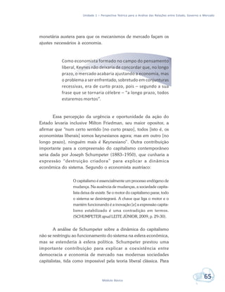 Unidade 1 – Perspectiva Teórica para a Análise das Relações entre Estado, Governo e Mercado
65Módulo Básico
monetária austera para que os mecanismos de mercado façam os
ajustes necessários à economia.
Como economista formado no campo do pensamento
liberal, Keynes não deixaria de concordar que, no longo
prazo, o mercado acabaria ajustando a economia, mas
o problema a ser enfrentado, sobretudo em conjunturas
recessivas, era de curto prazo, pois – segundo a sua
frase que se tornaria célebre – “a longo prazo, todos
estaremos mortos”.
Essa percepção da urgência e oportunidade da ação do
Estado levaria inclusive Milton Friedman, seu maior opositor, a
afirmar que “num certo sentido [no curto prazo], todos [isto é, os
economistas liberais] somos keynesianos agora; mas em outro [no
longo prazo], ninguém mais é Keynesiano”. Outra contribuição
importante para a compreensão do capitalismo contemporâneo
seria dada por Joseph Schumpeter (1883–1950), que cunharia a
expressão “destruição criadora” para explicar a dinâmica
econômica do sistema. Segundo o economista austríaco:
O capitalismo é essencialmente um processo endógeno de
mudança. Na ausência de mudanças, a sociedade capita-
lista deixa de existir. Se o motor do capitalismo parar, todo
o sistema se desintegrará. A chave que liga o motor e o
mantém funcionando é a inovação [e] a expressão capita-
lismo estabilizado é uma contradição em termos.
(SCHUMPETER apud LEITE JÚNIOR, 2009, p. 29-30).
A análise de Schumpeter sobre a dinâmica do capitalismo
não se restringiu ao funcionamento do sistema na esfera econômica,
mas se estenderia à esfera política. Schumpeter prestou uma
importante contribuição para explicar a coexistência entre
democracia e economia de mercado nas modernas sociedades
capitalistas, tida como impossível pela teoria liberal clássica. Para
 