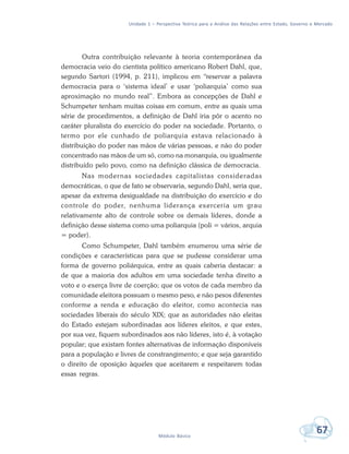 Unidade 1 – Perspectiva Teórica para a Análise das Relações entre Estado, Governo e Mercado
67Módulo Básico
Outra contribuição relevante à teoria contemporânea da
democracia veio do cientista político americano Robert Dahl, que,
segundo Sartori (1994, p. 211), implicou em “reservar a palavra
democracia para o ‘sistema ideal’ e usar ‘poliarquia’ como sua
aproximação no mundo real”. Embora as concepções de Dahl e
Schumpeter tenham muitas coisas em comum, entre as quais uma
série de procedimentos, a definição de Dahl iria pôr o acento no
caráter pluralista do exercício do poder na sociedade. Portanto, o
termo por ele cunhado de poliarquia estava relacionado à
distribuição do poder nas mãos de várias pessoas, e não do poder
concentrado nas mãos de um só, como na monarquia, ou igualmente
distribuído pelo povo, como na definição clássica de democracia.
Nas modernas sociedades capitalistas consideradas
democráticas, o que de fato se observaria, segundo Dahl, seria que,
apesar da extrema desigualdade na distribuição do exercício e do
controle do poder, nenhuma liderança exerceria um grau
relativamente alto de controle sobre os demais líderes, donde a
definição desse sistema como uma poliarquia (poli = vários, arquia
= poder).
Como Schumpeter, Dahl também enumerou uma série de
condições e características para que se pudesse considerar uma
forma de governo poliárquica, entre as quais caberia destacar: a
de que a maioria dos adultos em uma sociedade tenha direito a
voto e o exerça livre de coerção; que os votos de cada membro da
comunidade eleitora possuam o mesmo peso, e não pesos diferentes
conforme a renda e educação do eleitor, como acontecia nas
sociedades liberais do século XIX; que as autoridades não eleitas
do Estado estejam subordinadas aos líderes eleitos, e que estes,
por sua vez, fiquem subordinados aos não líderes, isto é, à votação
popular; que existam fontes alternativas de informação disponíveis
para a população e livres de constrangimento; e que seja garantido
o direito de oposição àqueles que aceitarem e respeitarem todas
essas regras.
 