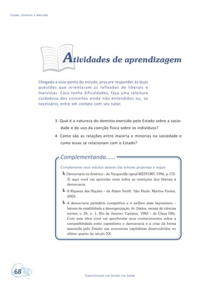 Estado, Governo e Mercado
68 Especialização em Gestão em Saúde
Atividades de aprendizagem
Chegado a esse ponto do estudo, procure responder às duas
questões que orientaram as reflexões de liberais e
marxistas. Caso tenha dificuldades, faça uma releitura
cuidadosa dos conceitos ainda não entendidos ou, se
necessário, entre em contato com seu tutor.
3. Qual é a natureza do domínio exercido pelo Estado sobre a socie-
dade e do uso da coerção física sobre os indivíduos?
4. Como são as relações entre maioria e minorias na sociedade e
como essas se relacionam com o Estado?
Complementando......
Complemente seus estudos através das leituras propostas a seguir:
Democracia na América – de Tocqueville (apud WEFFORT, 1996, p.172-
3) aqui você vai aprender mais sobre as restrições dos liberais à
democracia.
A Riqueza das Nações – de Adam Smith. São Paulo: Martins Fontes,
2003.
A democracia partidária competitiva e o welfare state keynesiano –
fatores de estabilidade e desorganização. In: Dados, revista de ciências
sociais, v. 26, n. 1, Rio de Janeiro: Campus, 1983 – de Claus Offe.
Com esta obra você vai aprofundar seus conhecimentos sobre a
compatibilidade entre capitalismo e democracia e a crise da forma
assumida pelo Estado nas economias capitalistas desenvolvidas no
último quarto do século XX.
 