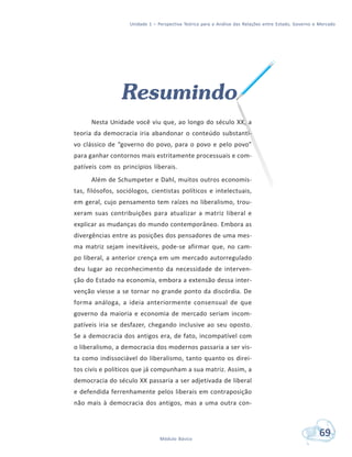 Unidade 1 – Perspectiva Teórica para a Análise das Relações entre Estado, Governo e Mercado
69Módulo Básico
Resumindo
Nesta Unidade você viu que, ao longo do século XX, a
teoria da democracia iria abandonar o conteúdo substanti-
vo clássico de “governo do povo, para o povo e pelo povo”
para ganhar contornos mais estritamente processuais e com-
patíveis com os princípios liberais.
Além de Schumpeter e Dahl, muitos outros economis-
tas, filósofos, sociólogos, cientistas políticos e intelectuais,
em geral, cujo pensamento tem raízes no liberalismo, trou-
xeram suas contribuições para atualizar a matriz liberal e
explicar as mudanças do mundo contemporâneo. Embora as
divergências entre as posições dos pensadores de uma mes-
ma matriz sejam inevitáveis, pode-se afirmar que, no cam-
po liberal, a anterior crença em um mercado autorregulado
deu lugar ao reconhecimento da necessidade de interven-
ção do Estado na economia, embora a extensão dessa inter-
venção viesse a se tornar no grande ponto da discórdia. De
forma análoga, a ideia anteriormente consensual de que
governo da maioria e economia de mercado seriam incom-
patíveis iria se desfazer, chegando inclusive ao seu oposto.
Se a democracia dos antigos era, de fato, incompatível com
o liberalismo, a democracia dos modernos passaria a ser vis-
ta como indissociável do liberalismo, tanto quanto os direi-
tos civis e políticos que já compunham a sua matriz. Assim, a
democracia do século XX passaria a ser adjetivada de liberal
e defendida ferrenhamente pelos liberais em contraposição
não mais à democracia dos antigos, mas a uma outra con-
 