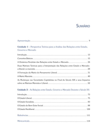 SUMÁRIO
Apresentação.................................................................................................... 9
Unidade 1 – Perspectiva Teórica para a Análise das Relações entre Estado,
Governo e Mercado
Introdução.............................................................................................................. 13
Conceitos Básicos.................................................................................................. 15
A Dinâmica Pendular das Relações entre Estado e Mercado................................. 24
Duas Matrizes Teóricas para a Interpretação das Relações entre Estado e Mercado:
a liberal e a marxista............................................................................................ 28
A Formação da Matriz do Pensamento Liberal..................................................... 31
A Matriz Marxista................................................................................................. 40
As Mudanças nas Sociedades Capitalistas no Final do Século XIX e seus Impactos
sobre as Matrizes Marxista e Liberal..................................................................... 52
Unidade 2 – As Relações entre Estado, Governo e Mercado Durante o Século XX
Introdução............................................................................................................ 73
O Estado Liberal................................................................................................... 75
O Estado Socialista............................................................................................... 83
O Estado de Bem-Estar Social.............................................................................. 88
O Estado Neoliberal.............................................................................................. 100
Referências.......................................................................................................... 111
Minicurrículo........................................................................................................ 114
 