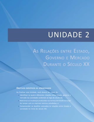 Unidade 1 – Perspectiva Teórica para a Análise das Relações entre Estado, Governo e Mercado
UNIDADE 2
OBJETIVOS ESPECÍFICOS DE APRENDIZAGEM
Ao finalizar esta Unidade, você deverá ser capaz de:
 Identificar as quatro diferentes relações entre Estado, governo e
mercado nas sociedades ocidentais ao logo do século XX;
 Relacionar as mudanças produzidas nas formas de Estado ao longo
do tempo com as matrizes teóricas estudadas; e
 Compreender os desafios colocados às relações entre Estado e
sociedade no início do século XXI.
AS RELAÇÕES ENTRE ESTADO,
GOVERNO E MERCADO
DURANTE O SÉCULO XX
 