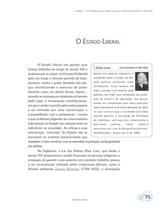 Unidade 2 – As Relações entre Estado, Governo e Mercado Durante o Século XX
75Módulo Básico
O ESTADO LIBERAL
O Estado liberal iria ganhar suas
formas definidas ao longo do século XIX e
acabaria por se impor na Europa Ocidental
após um longo e tortuoso período de lutas:
primeiro, contra o poder ilimitado dos reis,
que reivindicavam o exercício do poder
absoluto como um direito divino; depois –
quando as monarquias absolutas já haviam
dado lugar a monarquias constitucionais,
em que o poder exercido pela realeza passou
a ser limitado por uma constituição e
compartilhado com o parlamento – contra
o que os liberais julgavam ser uma excessiva
intervenção do Estado nas relações entre os
indivíduos na sociedade. As críticas a essa
intervenção “indevida” do Estado não se
resumiam às medidas protecionistas que
impediam o livre comércio, mas se estendiam à proteção social garantida
aos pobres.
Na Inglaterra, a Lei dos Pobres (Poor Law), que desde o
século XVI proporcionou auxílio financeiro às pessoas indigentes e
incapazes de garantir o seu sustento com o próprio trabalho, passou
a ser severamente criticada pelos intelectuais liberais, como o
filósofo utilitarista Jeremy Bentham (1748–1832); o demógrafo
Jeremy Bentham (1748–1832)
Nasceu em Londres, Inglaterra. É
conhecido como o criador da filo-
sofia política conhecida como
Utilitarismo. Ficou famoso em
toda a Europa e na América após
publicar, em 1789, uma introdução aos princí-
pios da moral e da legislação. Seu pensa-
mento foi completado pela obra póstuma,
Teoria dos deveres ou A ciência da moral, de 1834,
na qual concluiu que a sociedade será ideal
quando permitir a realização da felicidade
do indivíduo, sem que esta comprometa o
bem-estar coletivo. Fonte: <http://
educacao.uol.com.br/biografias/jeremy-
bentham.jhtm>. Acesso em: 2 jul. 2009.
Saiba mais
 