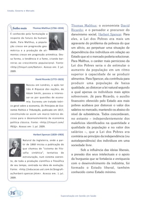 Estado, Governo e Mercado
76 Especialização em Gestão em Saúde
Thomas Malthus; o economista David
Ricardo; e o pensador e precursor do
darwinismo social, Herbert Spencer. Para
eles, a Lei dos Pobres era mais um
agravante do problema da pobreza do que
um alívio, ao perpetuar uma situação de
dependência dos indivíduos em relação ao
Estado que só o mercado poderia solucionar.
Para Malthus, o caráter mais pernicioso da
Lei dos Pobres seria o de estimular o
aumento da população em um ritmo
superior à capacidade de se produzir
alimentos. Para Spencer, ela contribuía para
produzir uma população de baixa
qualidade, ao distorcer a lei natural segundo
a qual apenas os indivíduos mais aptos
sobrevivem. Já para Ricardo, o auxílio
financeiro oferecido pelo Estado aos mais
pobres acabava por distorcer o valor dos
salários no mercado, mantendo-os abaixo do
nível de subsistência. Todos concordavam,
no entanto – independentemente dos
malefícios identificados na quantidade e
qualidade da população e no valor dos
salários –, que a Lei dos Pobres era
contrária ao princípio da independência (ou
autodependência) dos indivíduos em uma
sociedade livre.
Sob a influência das ideias liberais,
a pressão dos seus intelectuais e o apoio
da burguesia que se fortalecia e enriquecia
com o desenvolvimento da indústria, foi
formado o Estado liberal, também
conhecido como Estado mínimo.
Thomas Malthus (1766–1834)
É conhecido pela formulação a
respeito do futuro da humani-
dade. Para Malthus, a popula-
ção cresce em progressão geo-
métrica e a produção de ali-
mentos cresce em progressão aritmética. Des-
sa forma, a tendência é a fome, criando bar-
reiras ao crescimento populacional. Fonte:
<http://tinyurl.com/lbetsn>. Acesso em: 2 jul.
2009.
David Ricardo (1772–1823)
Nasceu em Londres, e após ter
lido A Riqueza das nações, de
Adam Smith, passou a interes-
sar-se por questões de econo-
mia. Escreveu um tratado teóri-
co geral sobre a economia, Os Princípios de Eco-
nomia Política e Tributação, publicado em 1817,
constituindo-se assim um marco teórico de-
cisivo para o desenvolvimento da economia
política clássica. Fonte: <http://tinyurl.com/
lf63jj>. Acesso em: 1 jul. 2009.
Herbert Spencer (1820–1903)
Natural da Inglaterra, onde a par-
tir de 1860 iniciou a publicação do
que chamou de “sistema de filo-
sofia sintética”, tentativa de
estruturação, num sistema coeren-
te, de toda a produção científica e filosófica
de seu tempo, centrada na ideia de evolução.
Fonte: <http://educacao.uol.com.br/biografi-
as/herbert-spencer.jhtm>. Acesso em: 1 jul.
2009.
Saiba mais
 