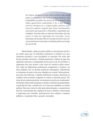 Unidade 2 – As Relações entre Estado, Governo e Mercado Durante o Século XX
77Módulo Básico
Por liberal, designa-se uma ordem política sob a qual
todos os indivíduos são livres e independentes, não
submetidos ao poder de nenhuma outra pessoa, mas
todos igualmente submetidos à lei; e por Estado
mínimo designa-se a organização política que
interviria apenas naquilo que fosse estritamente
necessário para garantir a liberdade e igualdade dos
cidadãos, ficando todas as demais dimensões da vida
social a cabo da regulação do mercado. Essas
definições de Estado liberal e Estado mínimo iriam ser
recorrentemente invocadas no debate político ao longo
do século XX.
Neste Estado, cabia ao poder público a manutenção da lei e
da ordem para que os indivíduos pudessem se dedicar aos seus
interesses privados e suas atividades no mercado. Por meio das
forças armadas nacionais, o Estado garantiria a defesa do país das
agressões externas e a integridade do seu povo e de seu território, a
segurança dos seus portos e das rotas de comércio pelos mares.
Um corpo de diplomatas profissionais asseguraria o contato e as
boas relações com as demais potências estrangeiras, defendendo
os interesses do país e dos seus cidadãos no mundo. Internamente,
por meio dos tribunais, o Estado distribuiria a justiça, dirimindo os
conflitos entre as partes, julgando os crimes e impondo penas. Por
meio de seu sistema prisional, encarceraria e puniria os condenados.
Ao Estado cabia ainda assegurar o direito e usufruto da propriedade,
a proteção da vida, o direito de ir e vir dos seus cidadãos e a ordem
pública. Para isso, teria de zelar pela administração e cumprimento
das leis, manutenção dos registros de bens e direitos, conservação
e segurança das estradas, policiamento das cidades e espaços
públicos e repressão física, quando necessário.
 