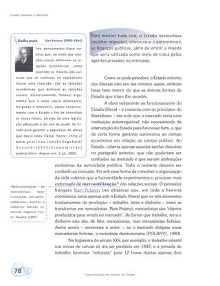 Estado, Governo e Mercado
78 Especialização em Gestão em Saúde
*Mercantilização – de
mercantilizar, fazer
transações mercantis,
comerciais; exercer o
comércio; mercar, co-
merciar, negociar. Fon-
te: Houaiss (2007).
Para manter tudo isso, o Estado necessitava
recolher impostos, administrar o patrimônio e
as finanças públicas, além de emitir a moeda
que seria utilizada como meio de troca pelos
agentes privados no mercado.
Como se pode perceber, o Estado mínimo
dos liberais não era tão mínimo assim, embora
fosse bem menor do que as demais formas de
Estado que iriam lhe suceder.
A ideia subjacente ao funcionamento do
Estado liberal – e coerente com os princípios do
liberalismo – era a de que o mercado seria uma
instituição autorregulável, não necessitando da
intervenção do Estado para funcionar bem, o que
de certa forma garantia autonomia ao campo
econômico em relação ao campo político. Ao
Estado, caberia apenas aquelas tarefas descritas
no parágrafo anterior, que não poderiam ser
confiadas ao mercado e que seriam atribuições
exclusivas da autoridade política. Todo o restante deveria ser
confiado ao mercado. Foi sob essa forma de conceber a organização
da vida coletiva que a humanidade experimentou o processo mais
extremado de mercantilização* das relações sociais. O pensador
húngaro Karl Polanyi iria observar que, em toda a história
econômica, seria apenas sob o Estado liberal que os três elementos
fundamentais da produção – trabalho, terra e dinheiro – iriam se
transformar em mercadorias. Para Polanyi, mercadorias são “objetos
produzidos para venda no mercado”, de forma que trabalho, terra e
dinheiro não são, de fato, mercadorias, mas mercadorias fictícias.
Assim sendo – escreveria o autor –, se o mercado dirigisse essas
mercadorias fictícias, a sociedade desmoronaria (POLANYI, 1980).
Na Inglaterra do século XIX, por exemplo, o trabalho infantil
nas minas de carvão só iria ser proibido em 1842, e a jornada de
trabalho feminina “reduzida” para 12 horas diárias apenas dois
Karl Polanyi (1886–1964)
Seu pensamento-chave ex-
plica que, ao invés das rela-
ções sociais definirem as re-
lações econômicas, como
ocorrido na maioria das cul-
turas que se conhece, no capitalismo
houve uma inversão: são as relações
econômicas que definem as relações
sociais. Historicamente, Polanyi argu-
menta que a nova classe dominante,
burguesa e mercantil, atuou conjunta-
mente com o Estado a fim de consolidar
as novas forças, através de uma legisla-
ção adequada e do uso do poder do Es-
tado para garantir a segurança do status
quo desta nova classe. Fonte: <http://
w w w. g e o c i t i e s . c o m / C o l l e g e P a r k /
G r o u n d s / 3 3 7 5 / E c o n o m i s t a s /
polanyi.htm>. Acesso em: 1 jul. 2009.
Saiba mais
 