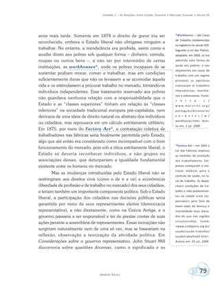 Unidade 2 – As Relações entre Estado, Governo e Mercado Durante o Século XX
79Módulo Básico
anos mais tarde. Somente em 1874 o direito de greve iria ser
reconhecido, embora o Estado liberal não obrigasse ninguém a
trabalhar. No entanto, a mendicância era proibida, assim como o
auxílio direto aos pobres sob qualquer forma – dinheiro, comida,
roupas ou outros bens –, a não ser por intermédio de certas
instituições, as workhouses*, onde os pobres incapazes de se
sustentar podiam morar, comer e trabalhar, mas em condições
suficientemente duras que não os levassem a se acomodar àquela
vida e os estimulassem a procurar trabalho no mercado, tornando-os
indivíduos independentes. Esse tratamento reservado aos pobres
não guardava nenhuma relação com a responsabilidade que o
Estado e as “classes superiores” tinham em relação às “classes
inferiores” na sociedade tradicional europeia pré-capitalista, nem
derivava de uma ideia de direito natural ou abstrato dos indivíduos
ou cidadãos, mas repousava em um cálculo estritamente utilitário.
Em 1875, por meio do Factory Act*, a contratação coletiva de
trabalhadores nas fábricas seria finalmente permitida pelo Estado,
algo que até então era considerado como incompatível com o bom
funcionamento do mercado, pois sob a ótica estritamente liberal, o
Estado só deveria reconhecer indivíduos, e não grupos ou
associações desses, que deturpariam a igualdade fundamental
existente entre os homens no mercado.
Mas as mudanças introduzidas pelo Estado liberal não se
restringiram aos direitos civis (como o de ir e vir) e econômicos
(liberdade de profissão e de trabalho no mercado) dos seus cidadãos,
e teriam também um importante componente político. Sob o Estado
liberal, a participação dos cidadãos nas decisões públicas seria
garantida por meio de seus representantes eleitos (democracia
representativa), e não diretamente, como na Grécia Antiga, e o
governo passaria a ser responsável e ter de prestar contas de suas
ações perante a assembleia de representantes. Essas inovações não
surgiriam naturalmente nem de uma só vez, mas se baseariam na
reflexão, observação e teorização da atividade política. Em
Considerações sobre o governo representativo, John Stuart Mill
discorreria sobre questões diversas, como o significado e os
*Workhouses – são Casas
de Trabalho estabelecidas
na Inglaterra no século XVII.
Segundo a Lei dos Pobres,
adaptada, em 1834, só era
admitida uma forma de
ajuda aos pobres: o seu
alojamento em casas de
trabalho com um regime
prisional; os operários
realizavam aí trabalhos
improdutivos, monóto-
nos e extenuantes. Fonte:
< h t t p : / /
w w w. m a r x i s t s . o r g /
portugues/dicionario/
v e r b e t e s / w /
workhouses.htm>. Aces-
so em: 2 jul. 2009.
*Factory Act – em 1833 a
Lei das Fábricas implicou
as medidas de proteção
aos trabalhadores. Em-
presas começaram a con-
tratar médicos para o
controle de saúde, no lo-
cal de trabalho. As deplo-
ráveis condições de tra-
balho e vida predominan-
tes na cidade eram res-
ponsáveis pelo fato de
haver taxas de doença e
mortalidade mais eleva-
das do que nas regiões
circunvizinhas. Fonte:
<www.sindipetro.org.br/
saude/saude-trabalho/
saudetrabalho02.htm>.
Acesso em: 02 jul. 2009.
 
