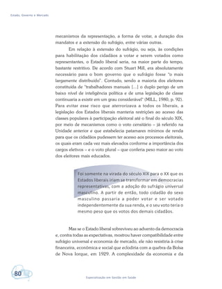 Estado, Governo e Mercado
80 Especialização em Gestão em Saúde
mecanismos da representação, a forma de votar, a duração dos
mandatos e a extensão do sufrágio, entre várias outras.
Em relação à extensão do sufrágio, ou seja, às condições
para habilitação dos cidadãos a votar e serem votados como
representantes, o Estado liberal seria, na maior parte do tempo,
bastante restritivo. De acordo com Stuart Mill, era absolutamente
necessário para o bom governo que o sufrágio fosse “o mais
largamente distribuído”. Contudo, sendo a maioria dos eleitores
constituída de "trabalhadores manuais [...] o duplo perigo de um
baixo nível de inteligência política e de uma legislação de classe
continuaria a existir em um grau considerável" (MILL, 1980, p. 92).
Para evitar esse risco que aterrorizava a todos os liberais, a
legislação dos Estados liberais manteria restrições ao acesso das
classes populares à participação eleitoral até o final do século XIX,
por meio de mecanismos como o voto censitário – já referido na
Unidade anterior e que estabelecia patamares mínimos de renda
para que os cidadãos pudessem ter acesso aos processos eleitorais,
os quais eram cada vez mais elevados conforme a importância dos
cargos eletivos – e o voto plural – que conferia peso maior ao voto
dos eleitores mais educados.
Foi somente na virada do século XIX para o XX que os
Estados liberais iriam se transformar em democracias
representativas, com a adoção do sufrágio universal
masculino. A partir de então, todo cidadão do sexo
masculino passaria a poder votar e ser votado
independentemente da sua renda, e o seu voto teria o
mesmo peso que os votos dos demais cidadãos.
Mas se o Estado liberal sobreviveu ao advento da democracia
e, contra todas as expectativas, mostrou haver compatibilidade entre
sufrágio universal e economia de mercado, ele não resistiria à crise
financeira, econômica e social que eclodiria com a quebra da Bolsa
de Nova Iorque, em 1929. A complexidade da economia e da
 