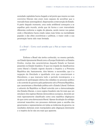 Unidade 2 – As Relações entre Estado, Governo e Mercado Durante o Século XX
81Módulo Básico
sociedade capitalista havia chegado a tal ponto que mesmo os mais
convictos liberais não eram mais capazes de acreditar que o
mercado fosse autorregulável, dispensando a intervenção do Estado.
A partir daquele momento, uma onda antiliberal começaria a se
espalhar pelo mundo, ainda que de forma e com intensidade
diferentes conforme a região do planeta, sendo menor nos países
onde o liberalismo havia criado raízes mais fortes na mentalidade
popular e das elites econômicas e políticas, e maior onde a sua
penetração havia sido mais limitada.
E o Brasil – Como você acredita que o País se insere nesse
quadro?
Embora o Brasil não tenha conhecido, no mesmo período,
um Estado tipicamente liberal como a Europa Ocidental e os Estados
Unidos, muitas das características daquele Estado se fizeram
presentes no Estado brasileiro. O que nos impede de classificarmos
como liberal o Estado vigente durante o Império e a Primeira
República são, basicamente, dois fatores: a escravidão, que é a
negação da liberdade e igualdade civis que caracterizam o
liberalismo, e que marcaria todo o período monárquico; e a
ausência de participação efetiva dos cidadãos no processo político
e de controle do governo pelo parlamento sob a Primeira República,
que caracterizam a liberdade política sob o Estado Liberal. Embora
o advento da República no Brasil coincida com a democratização
dos Estados liberais, o novo regime brasileiro não foi mais que um
simulacro dos regimes liberais-democráticos europeus, devendo ser
mais rigorosamente classificado como uma república oligárquica
do que como uma democracia liberal. Apesar da adoção do sufrágio
universal masculino nos processos eleitorais para a escolha dos
governantes e representantes em todas as instâncias de governo, os
resultados eleitorais eram manipulados pela oligarquia dominante
e o império da lei não era mais que aparente.
 
