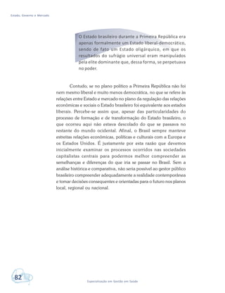 Estado, Governo e Mercado
82 Especialização em Gestão em Saúde
O Estado brasileiro durante a Primeira República era
apenas formalmente um Estado liberal-democrático,
sendo de fato um Estado oligárquico, em que os
resultados do sufrágio universal eram manipulados
pela elite dominante que, dessa forma, se perpetuava
no poder.
Contudo, se no plano político a Primeira República não foi
nem mesmo liberal e muito menos democrática, no que se refere às
relações entre Estado e mercado no plano da regulação das relações
econômicas e sociais o Estado brasileiro foi equivalente aos estados
liberais. Percebe-se assim que, apesar das particularidades do
processo de formação e de transformação do Estado brasileiro, o
que ocorreu aqui não estava descolado do que se passava no
restante do mundo ocidental. Afinal, o Brasil sempre manteve
estreitas relações econômicas, políticas e culturais com a Europa e
os Estados Unidos. É justamente por esta razão que devemos
inicialmente examinar os processos ocorridos nas sociedades
capitalistas centrais para podermos melhor compreender as
semelhanças e diferenças do que iria se passar no Brasil. Sem a
análise histórica e comparativa, não seria possível ao gestor público
brasileiro compreender adequadamente a realidade contemporânea
e tomar decisões consequentes e orientadas para o futuro nos planos
local, regional ou nacional.
 