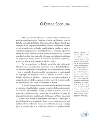 Unidade 2 – As Relações entre Estado, Governo e Mercado Durante o Século XX
83Módulo Básico
O ESTADO SOCIALISTA
Antes que ficasse claro que o Estado liberal encontrava-se
em inapelável declínio no Ocidente, surgiria na Rússia o primeiro
Estado socialista da história. Diferentemente do Estado liberal, que
emergiria de um longo processo histórico, cheio de idas e vindas, durante
o qual se produziram profundas modificações na morfologia social e
econômica dos países onde ele iria finalmente se implantar, o primeiro
Estado socialista surgiria de uma revolução inspirada na doutrina
marxista-leninista, que pretendia subverter completamente as bases
da organização social, política e econômica da Rússia czarista*,
e que, em poucos anos, conseguiu, de fato, fazê-lo.
As características do Estado socialista são facilmente
identificáveis, pois contrastam fortemente com as do Estado liberal.
Se sob este o pêndulo social atingiria o seu ponto máximo à direita
– com o mercado desempenhando historicamente o maior papel
na regulação das relações sociais e o Estado, o menor –, sob o
Estado socialista o pêndulo chegaria ao seu ponto máximo à
esquerda com o Estado ocupando o maior papel já desempenhado
na regulação da vida social e o mercado, o menor.
A primeira característica fundamental do Estado socialista
é o controle estatal de todo o processo produtivo. Independentemente
da forma de propriedade – estatal, no caso de fábricas, bancos e
grandes estabelecimentos comerciais; ou coletiva, no caso de
algumas terras (como os chamados kolkhozes, na União Soviética)
–, o fato é que todas as atividades econômicas – produção e
distribuição de bens e prestação de serviços – encontravam-se sob
rígido controle do Estado. Nessas circunstâncias, em que o espaço
para a competição e a iniciativa privada iria praticamente
*Rússia czarista – o
czarismo, até o início do
século XX, foi uma auto-
cracia absoluta. Partidos
políticos, uma Constitui-
ção e um parlamento
(Duma) só foram legaliza-
dos, a contragosto, du-
rante a chamada Revolu-
ção de 1905. Na prática,
o regime era autoritário,
pois o czar podia dissol-
ver a Duma a qualquer
momento, havia censura
à imprensa etc. Fonte:
< h t t p : / /
w w w 2 . u o l . c o m . b r /
historiaviva/artigos/
russia_condenada_ao_
autoritarismo_.html>.
Acesso em: 2 jul. 2009.
 