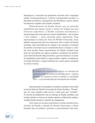 Estado, Governo e Mercado
84 Especialização em Gestão em Saúde
desaparecer, o mercado iria igualmente sucumbir sob a regulação
estatal. Consequentemente, o direito à propriedade privada e à
liberdade econômica, característicos do liberalismo, seriam valores
frontalmente negados pelo Estado socialista.
Diferentemente do Estado liberal, que se pretendia
equidistante das classes sociais e neutro em relação aos seus
interesses específicos, o Estado socialista reivindicaria a
representação dos interesses da maioria trabalhadora – dos campos
e das cidades –, antes oprimida pelos capitalistas. Essa
representação se daria por meio do Partido Comunista, único
legítimo representante dos seus interesses. Sob a ordem do Estado
socialista, toda discordância em relação à sua atuação e à direção
do partido comunista iria ser considerada desvio e traição e, como
tal, seria punida. Essas características do Estado socialista logo
iriam ser percebidas por alguns analistas e estudiosos da política,
como Hannah Arendt e Raymond Aron, que formulariam o conceito
de totalitarismo para definir o regime político vigente, inicialmente,
na União Soviética, e depois adotado por outros países socialistas
em todo o mundo.
A essência do totalitarismo estaria na intenção de
controlar todas as instâncias da vida social – a ponto
de diluir as fronteiras entre o Estado e a sociedade
civil – e na reivindicação do monopólio da verdade.
Essa pretensão monopolista é revelada no próprio nome dado
ao jornal oficial do Partido Comunista da União Soviética, “Pravda”,
que em russo significa nada menos e nada mais que “verdade”.
O conceito de totalitarismo não se restringe ao Estado socialista, mas
recobre também as formas de estado vigentes na Alemanha nazista e
na Itália fascista durante o período de entreguerras.
Com todos os recursos econômicos e sociais reunidos sob o
controle do Estado e direção do Partido Comunista, a União
Soviética pôs em prática a primeira e provavelmente mais bem-
 