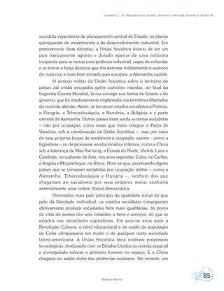 Unidade 2 – As Relações entre Estado, Governo e Mercado Durante o Século XX
85Módulo Básico
sucedida experiência de planejamento central de Estado: os planos
quinquenais de investimento e de desenvolvimento industrial. Em
praticamente duas décadas, a União Soviética deixou de ser um
país basicamente agrário e dotado apenas de uma indústria
incipiente para se tornar uma potência industrial, capaz de enfrentar
e se tornar a força decisiva que iria derrotar militarmente o exército
do mais rico e mais bem armado país europeu: a Alemanha nazista.
O avanço militar da União Soviética sobre o território de
países até então ocupados pelos exércitos nazistas, ao final da
Segunda Guerra Mundial, levou consigo sua forma de Estado e de
governo, que foi imediatamente implantada nos territórios libertados
do controle alemão. Assim, se tornaram estados socialistas a Polônia,
a Hungria, a Tchecoslováquia, a Romênia, a Bulgária e a parte
oriental da Alemanha. Outros países iriam ainda se tornar socialistas
– não por ocupação, como esses que iriam integrar o Pacto de
Varsóvia, sob a coordenação da União Soviética –, mas por meio
de suas próprias forças de resistência à ocupação nazista – como a
Iugoslávia – ou de processos revolucionários internos, como a China
sob a liderança de Mao-Tsé-tung; a Coreia do Norte, Vietnã, Laos e
Camboja, no sudoeste da Ásia, nos anos seguintes; Cuba, no Caribe;
e Angola e Moçambique, na África. Note-se que, excetuando alguns
países que se tornaram socialistas por ocupação militar – como a
Alemanha, Tchecoslováquia e Hungria –, nenhum dos que
chegariam ao socialismo por seus próprios meios conhecia
anteriormente uma ordem liberal-democrática.
Orientados mais pelo princípio da igualdade social do que
pelo da liberdade individual, os estados socialistas conseguiram
efetivamente produzir sociedades bem mais igualitárias, do ponto
de vista do acesso dos seus cidadãos a bens e serviços, do que os
estados nas sociedades capitalistas. Em poucos anos após a
Revolução Cubana, o nível educacional e de saúde da população
de Cuba ultrapassaria em muito o de qualquer outra sociedade
latino-americana. A União Soviética faria notáveis progressos
tecnológicos, rivalizando com os Estados Unidos na corrida espacial
e conseguindo colocar o primeiro homem no espaço. E a China
chegaria ao seleto clube das potências nucleares. No entanto, em
 