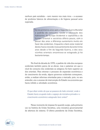 Estado, Governo e Mercado
86 Especialização em Gestão em Saúde
nenhum país socialista – nem mesmo nos mais ricos – a escassez
de produtos básicos de alimentação e de higiene pessoal seria
superada.
Se nos primeiros anos após a Segunda Guerra Mundial
o padrão de consumo, saúde e educação dos
habitantes da Europa Ocidental e capitalista e da
Europa Oriental e socialista diferia pouco, com o
passar dos anos a diferença aumentaria muito em
favor dos ocidentais. Enquanto o bem-estar material
destes havia crescido incessantemente durante trinta
anos desde o fim da Segunda Guerra, o dos seus
vizinhos orientais encontrava-se estagnado já há
bastante tempo.
No final da década de 1970, o padrão de vida dos europeus
ocidentais também parou de se elevar, mas o patamar em que o
nível de consumo dos ocidentais se estagnou foi bem superior ao
dos orientais. Para retomar o processo de expansão econômica e
de crescimento da renda, alguns governos ocidentais começaram,
então, a realizar reformas orientadas para o mercado, pois, no seu
entender, era o excesso de intervenção do Estado na economia que
havia inibido a atividade econômica.
O que dizer então do que se passava do lado oriental, onde o
Estado havia ocupado todo o espaço da iniciativa privada e o
crescimento econômico estagnado bem antes?
Nesse momento de impasse foi quando surgiu, pela primeira
vez na história da União Soviética, uma iniciativa governamental
de abertura do sistema. O último presidente da União Soviética,
 