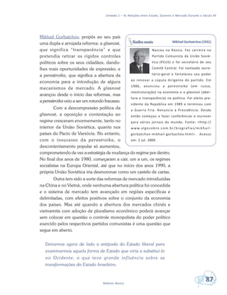 Unidade 2 – As Relações entre Estado, Governo e Mercado Durante o Século XX
87Módulo Básico
Mikhail Gorbatchov, propôs ao seu país
uma dupla e arrojada reforma: a glasnost,
que significa “transparência” e que
pretendia retirar os rígidos controles
políticos sobre os seus cidadãos, dando-
lhes mais oportunidades de expressão; e
a perestroika, que significa a abertura da
economia para a introdução de alguns
mecanismos de mercado. A glasnost
avançou desde o início das reformas, mas
a perestroika veio a ser um rotundo fracasso.
Com a descompressão política da
glasnost, a oposição e contestação ao
regime cresceram enormemente, tanto no
interior da União Soviética, quanto nos
países do Pacto de Varsóvia. No entanto,
com o insucesso da perestroika, o
descontentamento popular só aumentou,
comprometendo de vez a estratégia de mudança do regime por dentro.
No final dos anos de 1980, começaram a cair, um a um, os regimes
socialistas na Europa Oriental, até que no início dos anos 1990, a
própria União Soviética iria desmoronar como um castelo de cartas.
Outra tem sido a sorte das reformas de mercado introduzidas
na China e no Vietnã, onde nenhuma abertura política foi concedida
e o sistema de mercado tem avançado em regiões específicas e
delimitadas, com efeitos positivos sobre o conjunto da economia
dos países. Mas até quando a abertura dos mercados chinês e
vietnamita com adoção de pluralismo econômico poderá avançar
sem colocar em questão o controle monopolista do poder político
exercido pelos respectivos partidos comunistas é uma questão que
segue em aberto.
Deixemos agora de lado a antípoda do Estado liberal para
examinarmos aquela forma de Estado que viria a substituí-lo
no Ocidente, e que teve grande influência sobre as
transformações do Estado brasileiro.
Mikhail Gorbatchov (1931)
Nasceu na Rússia. Fez carreira no
Partido Comunista da União Sovié-
tica (PCUS) e foi secretário de seu
Comitê Central. Foi nomeado secre-
tário-geral e fortaleceu seu poder
ao renovar a cúpula dirigente do partido. Em
1986, anunciou a perestroika (em russo,
reestruturação) na economia e a glasnost (aber-
tura e transparência) na política. Foi eleito pre-
sidente da República em 1989 e terminou com
a Guerra Fria. Renuncia à Presidência. Desde
então começou a fazer conferências e escrever
para vários jornais do mundo. Fonte: <http://
www.algosobre.com.br/biografias/mikhail-
gorbatchov-mikhail-gorbachev.html>. Acesso
em: 2 jul. 2009.
Saiba mais
 