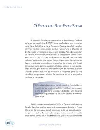 Estado, Governo e Mercado
88 Especialização em Gestão em Saúde
O ESTADO DE BEM-ESTAR SOCIAL
A forma de Estado que começaria a se desenhar no Ocidente
após a crise econômica de 1929, e que ganharia os seus contornos
mais bem definidos após a Segunda Guerra Mundial, recebeu
diversos nomes: o sociólogo alemão Claus Offe a chamou de
Welfare state keynesiano; o seu colega francês Pierre Rosanvallon,
de Estado providência; outros ainda a designaram como Estado
assistencial, ou Estado de bem-estar social. No entanto,
independentemente dos nomes dados, todas essas denominações
fazem referência a uma forma específica de relação do Estado
com o mercado que iria suceder o Estado Liberal e que usaria a
força estatal, por meio da implementação de políticas públicas,
visando intervir nas leis de mercado e assegurar para os seus
cidadãos um patamar mínimo de igualdade social e um padrão
mínimo de bem-estar.
O Estado de bem-estar social sucede o Estado liberal,
intervindo por meio de políticas públicas no mercado
a fim de assegurar aos seus cidadãos um patamar
mínimo de igualdade social e um padrão mínimo de
bem-estar.
Assim como o caminho que levou o Estado absolutista ao
Estado liberal se revelou longo e tortuoso, o que levaria o Estado
liberal ao de bem-estar social tampouco seria um caminho reto e
inequívoco. Enfim, da mesma forma que foram necessários muitos
anos de luta contra a Lei dos Pobres para que se pudesse implantar
 