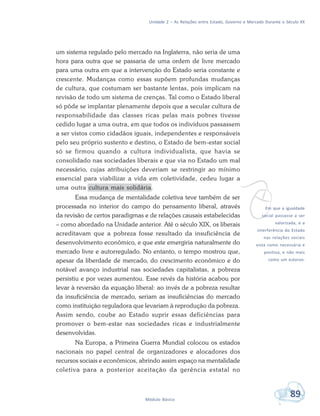 Unidade 2 – As Relações entre Estado, Governo e Mercado Durante o Século XX
89Módulo Básico
vEm que a igualdade
social passasse a ser
valorizada, e a
interferência do Estado
nas relações sociais
vista como necessária e
positiva, e não mais
como um estorvo.
um sistema regulado pelo mercado na Inglaterra, não seria de uma
hora para outra que se passaria de uma ordem de livre mercado
para uma outra em que a intervenção do Estado seria constante e
crescente. Mudanças como essas supõem profundas mudanças
de cultura, que costumam ser bastante lentas, pois implicam na
revisão de todo um sistema de crenças. Tal como o Estado liberal
só pôde se implantar plenamente depois que a secular cultura de
responsabilidade das classes ricas pelas mais pobres tivesse
cedido lugar a uma outra, em que todos os indivíduos passassem
a ser vistos como cidadãos iguais, independentes e responsáveis
pelo seu próprio sustento e destino, o Estado de bem-estar social
só se firmou quando a cultura individualista, que havia se
consolidado nas sociedades liberais e que via no Estado um mal
necessário, cujas atribuições deveriam se restringir ao mínimo
essencial para viabilizar a vida em coletividade, cedeu lugar a
uma outra cultura mais solidária.
Essa mudança de mentalidade coletiva teve também de ser
processada no interior do campo do pensamento liberal, através
da revisão de certos paradigmas e de relações causais estabelecidas
– como abordado na Unidade anterior. Até o século XIX, os liberais
acreditavam que a pobreza fosse resultado da insuficiência de
desenvolvimento econômico, e que este emergiria naturalmente do
mercado livre e autorregulado. No entanto, o tempo mostrou que,
apesar da liberdade de mercado, do crescimento econômico e do
notável avanço industrial nas sociedades capitalistas, a pobreza
persistiu e por vezes aumentou. Esse revés da história acabou por
levar à reversão da equação liberal: ao invés de a pobreza resultar
da insuficiência de mercado, seriam as insuficiências do mercado
como instituição reguladora que levariam à reprodução da pobreza.
Assim sendo, coube ao Estado suprir essas deficiências para
promover o bem-estar nas sociedades ricas e industrialmente
desenvolvidas.
Na Europa, a Primeira Guerra Mundial colocou os estados
nacionais no papel central de organizadores e alocadores dos
recursos sociais e econômicos, abrindo assim espaço na mentalidade
coletiva para a posterior aceitação da gerência estatal no
 