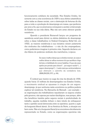 Estado, Governo e Mercado
90 Especialização em Gestão em Saúde
funcionamento cotidiano da sociedade. Nos Estados Unidos, foi
somente com a crise econômica de 1929 e seus efeitos catastróficos
sobre todas as classes sociais, com a destruição de fortunas do dia
para a noite e a produção de desemprego em massa, que perdurou
por anos a fio, que os americanos começaram a aceitar a intervenção
do Estado na sua vida diária. Mas não sem antes oferecer grande
resistência.
Quando o presidente Roosevelt lançou um programa de
assistência social para dirimir os efeitos deletérios do desemprego
sobre a classe trabalhadora (o Federal Emergency Relief Act, em
1932), as maiores resistências à sua iniciativa vieram justamente
dos sindicatos dos trabalhadores – e não do dos empregadores,
como poderíamos imaginar à primeira vista. Segundo declarou um
dos líderes do poderoso sindicato dos marinheiros, à época:
Às vezes é melhor deixar que os feridos morram; às vezes é
melhor deixar os velhos morrerem do que sacrificar o fogo
da luta e a habilidade de vencer batalhas. O que são esses
apelos por pensão para idosos?... por seguro-saúde? [...]
seguro-desemprego? [...] nada mais que sentimentalismos
que obstruem o caminho da verdadeira luta.
(RIMLINGER,1971, p. 84).
É notável que mesmo no auge da crise da década de 1930,
quando havia 13 milhões de desempregados nos Estados Unidos,
o movimento sindical se opusesse à criação de um seguro-
desemprego, já que nenhuma razão econômica ou política poderia
explicar tal resistência. Na Alemanha de Bismark – por exemplo –
as organizações dos trabalhadores repudiariam os seguros criados
pelo governo, não apenas por razões ideológicas, mas porque, além
dos benefícios trazidos pelos seguros sociais à produtividade do
trabalho, aquelas medidas tinham o claro intuito de enfraquecer
tanto o partido social-democrata entre os operários, quanto a ação
da burguesia liberal alemã. Já na América do Norte, a situação era
bem outra. Não só a burguesia liberal já se encontrava devidamente
representada no Estado, como as organizações operárias não
 