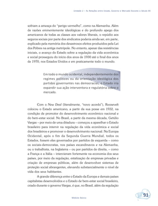 Unidade 2 – As Relações entre Estado, Governo e Mercado Durante o Século XX
91Módulo Básico
sofriam a ameaça do “perigo vermelho”, como na Alemanha. Além
de razões eminentemente ideológicas e do profundo apego dos
americanos de todas as classes aos valores liberais, o repúdio aos
seguros sociais por parte dos sindicatos poderia ainda ser, em parte,
explicado pela memória dos desastrosos efeitos produzidos pela Lei
dos Pobres na antiga metrópole. No entanto, apesar das resistências
iniciais, o avanço do Estado sobre a regulação da vida econômica
e social prosseguiu do início dos anos de 1930 até o final dos anos
de 1970, nos Estados Unidos e em praticamente todo o mundo.
Em todo o mundo ocidental, independentemente dos
regimes políticos ou da orientação ideológica dos
partidos governantes nas democracias, o Estado iria
expandir sua ação interventora e regulatória sobre o
mercado.
Com o New Deal (literalmente, “novo acordo”), Roosevelt
colocou o Estado americano, a partir da sua posse em 1932, na
condição de promotor do desenvolvimento econômico nacional e
do bem-estar social. No Brasil, a partir da mesma década, Getúlio
Vargas – por meio de uma ditadura – começou a aparelhar o Estado
brasileiro para intervir na regulação da vida econômica e social
dos brasileiros e promover o desenvolvimento nacional. Na Europa
Ocidental, após o fim da Segunda Guerra Mundial, todos os
Estados, fossem eles governados por partidos de esquerda – como
os sociais-democratas, nos países escandinavos e na Alemanha,
ou o trabalhista, na Inglaterra – ou por partidos de direita, – como
a França e a Itália – intervieram fortemente na economia dos seus
países, por meio da regulação, estatização de empresas privadas e
criação de empresas públicas, além de desenvolver sistemas de
proteção social abrangentes, elevando substancialmente o nível de
vida dos seus habitantes.
A grande diferença entre o Estado da Europa e demais países
capitalistas desenvolvidos e o Estado de bem-estar social brasileiro,
criado durante o governo Vargas, é que, no Brasil, além da regulação
 