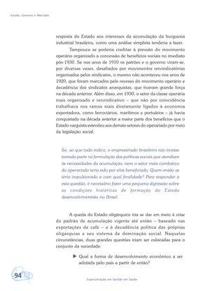 Estado, Governo e Mercado
94 Especialização em Gestão em Saúde
resposta do Estado aos interesses da acumulação da burguesia
industrial brasileira, como uma análise simplista tenderia a fazer.
Tampouco se poderia creditar à pressão do movimento
operário organizado a concessão de benefícios sociais no imediato
pós-1930. Se nos anos de 1910 os patrões e o governo viram-se,
por diversas vezes, desafiados por movimentos reivindicatórios
organizados pelos sindicatos, o mesmo não aconteceu nos anos de
1920, que foram marcados pelo recesso do movimento operário e
decadência dos sindicatos anarquistas, que tiveram grande força
na década anterior. Além disso, em 1930, o setor da classe operária
mais organizado e reivindicativo – que não por coincidência
trabalhava nos ramos mais diretamente ligados à economia
exportadora, como ferroviários, marítimos e portuários – já havia
conquistado na década anterior a maior parte dos benefícios que o
Estado varguista estendeu aos demais setores do operariado por meio
da legislação social.
Se, ao que tudo indica, o empresariado brasileiro não tivesse
tomado parte na formulação das políticas sociais que atendiam
às necessidades da acumulação, nem o setor mais combativo
do operariado teria sido por elas beneficiado. Quem então as
teria impulsionado e com qual finalidade? Para responder a
esta questão, é necessário fazer uma pequena digressão sobre
as condições históricas de formação do Estado
desenvolvimentista no Brasil.
A queda do Estado oligárquico iria se dar em meio à crise
do padrão de acumulação vigente até então – baseado nas
exportações de café – e à decadência política das próprias
oligarquias e seu sistema de dominação social. Naquelas
circunstâncias, duas grandes questões iriam ser colocadas para o
conjunto da sociedade:
 Qual a forma de desenvolvimento econômico a ser
adotada pelo país a partir de então?
 