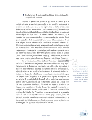 Unidade 2 – As Relações entre Estado, Governo e Mercado Durante o Século XX
95Módulo Básico
 Qual a forma de sustentação política e de reestruturação
do poder do Estado?
Quanto à primeira questão, parecia a todos que a
industrialização era o único caminho a ser seguido, posto que a
expansão econômica baseada na agricultura já tinha encontrado
seu limite. Caberia, portanto, ao Estado adotar uma postura distinta
da até então mantida pelo Estado oligárquico frente ao processo de
acumulação e à sua base – o trabalho fabril. No entanto, se a
questão era a mesma para todos, a resposta a ela não o seria. Cada
grupo social tenderia a respondê-la de forma diferente, baseado na
sua própria leitura da realidade e em seus interesses específicos.
O problema que então deveria ser equacionado pelo Estado seria o
da hierarquização dos diferentes interesses sociais frente à tarefa
de conduzir o processo de industrialização do país, o que dependeria
do poder de pressão dos diferentes grupos sociais sobre o Estado
ou da capacidade hegemônica de um grupo sobre outros, entendida
esta como hegemonia cultural, conforme o conceito de Gramsci.
Nas circunstâncias políticas do Brasil do início dos anos de 1930,
nenhum dos setores estratégicos da sociedade desfrutava de posição
hegemônica. A burguesia mercantil, que até então controlara o
Estado, encontrava-se política e economicamente enfraquecida,
além de cindida por rivalidades interiores. A burguesia industrial,
dada a sua dispersão e debilidade congênita, era igualmente incapaz
de propor o seu projeto – se é que o tinha – para o conjunto da
sociedade. O proletariado industrial, talvez mais que qualquer dos
outros setores, era incapaz de conformar o Estado de acordo com
os seus interesses de classe. Portanto, em meio à ausência de
hegemonia, surgiria um Estado dotado de especial autonomia em
relação às classes sociais – conforme o conceito de autonomia
relativa do Estado, de Poulantzas – que estruturaria o seu poder
levando em conta os interesses da cada grupo social, sem, no
entanto, atender a nenhum deles integralmente. Nesse contexto, a
burocracia do Estado desempenharia um papel importantíssimo na
elaboração das políticas econômicas e sociais.
vRumos e metamorfoses:
um estudo sobre a
constituição do Estado e
as alternativas de
industrialização no Brasil
1930-1960 – de Sônia
Draibe. Leia ao menos
Introdução e Capítulo I.
 