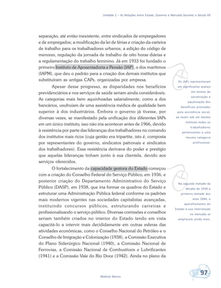 Unidade 2 – As Relações entre Estado, Governo e Mercado Durante o Século XX
97Módulo Básico
separação, até então inexistente, entre sindicados de empregadores
e de empregados; a modificação da lei de férias e criação da carteira
de trabalho para os trabalhadores urbanos; a edição do código de
menores, regulação da jornada de trabalho de oito horas diárias e
a regulamentação do trabalho feminino. Já em 1933 foi fundado o
primeiro Instituto de Aposentadoria e Pensão (IAP), o dos marítimos
(IAPM), que deu o padrão para a criação dos demais institutos que
substituíram as antigas CAPs, organizadas por empresa.
Apesar desse progresso, as disparidades nos benefícios
previdenciários e nos serviços de saúde seriam ainda consideráveis.
As categorias mais bem aquinhoadas salarialmente, como a dos
bancários, usufruíam de uma assistência médica de qualidade bem
superior à dos industriários. Embora o governo já tivesse, por
diversas vezes, se manifestado pela unificação dos diferentes IAPs
em um único instituto, isso não iria acontecer antes de 1966, devido
à resistência por parte das lideranças dos trabalhadores no comando
dos institutos mais ricos (cuja gestão era tripartite, isto é, composta
por representantes do governo, sindicatos patronais e sindicatos
dos trabalhadores). Essa resistência derivava do poder e prestígio
que aquelas lideranças tinham junto à sua clientela, devido aos
serviços oferecidos.
O fortalecimento da capacidade gestora do Estado começou
com a criação do Conselho Federal do Serviço Público, em 1936, e
posterior criação do Departamento Administrativo do Serviço
Público (DASP), em 1938, que iria formar os quadros do Estado e
estruturar uma Administração Pública federal conforme os padrões
mais modernos vigentes nas sociedades capitalistas avançadas,
instituindo concursos públicos, estruturando carreiras e
profissionalizando o serviço público. Diversas comissões e conselhos
seriam também criados no interior do Estado tendo em vista
capacitá-lo a intervir mais decididamente em outras esferas das
atividades econômicas, como o Conselho Nacional do Petróleo e o
Conselho de Imigração e Colonização (1938), a Comissão Executiva
do Plano Siderúrgico Nacional (1940), a Comissão Nacional de
Ferrovias, a Comissão Nacional de Combustíveis e Lubrificantes
(1941) e a Comissão Vale do Rio Doce (1942). Ainda no plano da
vOs IAPs representaram
um significativo avanço
em termos de
socialização e
equalização dos
benefícios prestados
pela assistência social,
ao reunir sob um mesmo
instituto todos os
trabalhadores
pertencentes a uma
mesma categoria
profissional.
vNa segunda metade da
década de 1930 e
primeira metade dos
anos 1940, o
aparelhamento do
Estado e sua intervenção
no mercado se
ampliaram ainda mais.
 