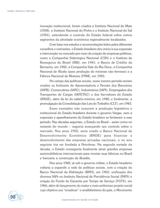 Estado, Governo e Mercado
98 Especialização em Gestão em Saúde
inovação institucional, foram criados o Instituto Nacional do Mate
(1938), o Instituto Nacional do Pinho e o Instituto Nacional do Sal
(1941), estendendo o controle do Estado federal sobre outros
segmentos da atividade econômica regionalmente localizados.
Com base nos estudos e recomendações feitos pelos diferentes
conselhos e comissões, o Estado brasileiro deu início à sua expansão
e intervenção no mercado por meio da criação de empresas públicas,
como a Companhia Siderúrgica Nacional (CSN) e o Instituto de
Resseguros do Brasil (IRB), em 1941; o Banco de Crédito da
Borracha, em 1942; a Companhia Vale do Rio Doce, a Companhia
Nacional de Álcalis (para produção de minerais não ferrosos) e a
Fábrica Nacional de Motores (FNM), em 1943.
No campo das políticas sociais, nesse mesmo período seriam
criados os Institutos de Aposentadoria e Pensão dos Bancários
(IAPB), Comerciários (IAPC), Industriários (IAPI), Empregados dos
Transportes de Cargas (IAPETEC) e dos Servidores do Estado
(IPASE), além da lei do salário-mínimo, em 1940, e finalmente, a
promulgação da Consolidação das Leis do Trabalho (CLT), em 1943.
Esses exemplos não exaurem a produção legislativa e
institucional do Estado brasileiro durante o governo Vargas, nem a
expansão e aparelhamento do Estado brasileiro se limitaram a esse
período. Nas décadas seguintes, o Estado no Brasil – assim como no
restante do mundo – seguiria avançando seu controle sobre o
mercado. Nos anos 1950, seria criado o Banco Nacional de
Desenvolvimento Econômico (BNDE) para financiar o
desenvolvimento das empresas privadas nacionais, e no ano
seguinte iria ser fundada a Petrobras. Na segunda metade da
década, o Estado conseguiria finalmente atrair grandes empresas
automobilísticas internacionais para montar suas fábricas no Brasil
e bancaria a construção de Brasília.
Nos anos 1960, já sob o governo militar, o Estado brasileiro
voltaria a expandir a rede de políticas sociais, com a criação do
Banco Nacional da Habitação (BNH), em 1965; unificação dos
diversos IAPs no Instituto Nacional de Previdência Social (INPS) e
criação do Fundo de Garantia por Tempo de Serviço (FGTS), em
1966; além do lançamento do maior e mais ambicioso projeto social
cujo objetivo era “erradicar” o analfabetismo do país, o Movimento
 