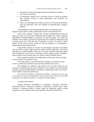 ο

SEGMENTOS DOS SISTEMAS AGROINDUSTRIAIS

•
•

•

105

terminal, que é uma armazenagem regional localizada em terminais
ferroviários e portuários;
de distribuição, quando inicia o processo inverso, de saída de produtos
para armazéns menores, já para distribuidores mais próximos dos
consumidores;
final, é a armazenagem dos produtos já em nível da última intermediação
antes do consumidor, como, por exemplo, em supermercados, açougues,
padarias.

A armazenagem no setor de agroindústrias pode ser classificada como
qualquer uma das classes citadas, dependendo do porte e da localização delas.
Assim como, também, o produto não necessita obrigatoriamente passar por
todas elas; pode sair da lavoura diretamente para qualquer das classes seguintes,
dependendo da disponibilidade de transporte, do tipo de produto e do volume da
produção. Por exemplo, a soja pode sair diretamente da caçamba da colheitadeira para
a carreta granel eira e desta para silos localizados nos portos. Ou ainda, as frutas
podem sair do packing house, situado no local da produção, e ser destinadas a
supermercados (armazenagem final).
Cada produto necessita de um tipo de armazenagem específico, em qualquer
uma das classes citadas. Alguns produtos exigem câmaras frigoríficas, com baixas
temperaturas, elevada umidade relativa do ar e baixa ventilação (suficiente apenas
para circulação do ar frio), como os derivados do leite (iogurte, queijos, requeijões e
outros), frutas in natura (maçã, pêra, uva e outras), carnes, hortaliças e flores.
Outros produtos necessitam de congelamento, como carnes, mariscos, polpas
de frutas, água de coco natural e outras.
Já os grãos podem ser armazenados bem ventilados, em armazéns convencionais, a temperaturas ambientes, mas com baixa umidade relativa do ar.
Para qualquer das situações, cada produto tem seu ponto ótimo de conservação e a armazenagem terá que ser adaptada a essa condição. Isso inclui também
cuidados especiais de manutenção das instalações e higienização curativa e preventiva.
Nesse sentido é sempre bom lembrar que:
O armazém não melhora a qualidade do produto, no máximo conserva suas
características existentes imediatamente antes da armazenagem. Portanto, uma falha
em qualquer das etapas não poderá ser corrigida na etapa seguinte .
• Logística de transporte
Existem diferentes modalidades de transportes: rodoviário, ferroviário,
hidroviário (fluvial e marítimo), aeroviário e intermodal. O desafio para o administrador é exatamente definir a melhor opção de transportes quando existem
alternativas, ou na escolha de onde investir quando existem locais alternativos.

 
