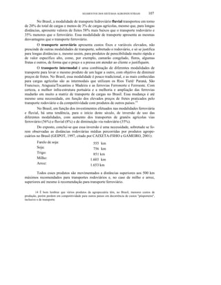 SEGMENTOS DOS SISTEMAS AGROINDUSTRIAIS

107

No Brasil, a modalidade de transporte hidroviário fluvial transportou em torno
de 20% do total de cargas e menos de 3% de cargas agrícolas, mesmo que, para longas
distâncias, apresente valores de fretes 58% mais baixos que o transporte rodoviário e
35% menores que o ferroviário. Essa modalidade de transporte apresenta as mesmas
desvantagens que o transporte ferroviário.
O transporte aeroviário apresenta custos fixos e variáveis elevados, não
prescinde de outras modalidades de transporte, sobretudo o rodoviário, e só se justifica
para longas distâncias e, mesmo assim, para produtos de perecibilidade muito rápida e
de valor específico alto, como, por exemplo, camarão congelado, flores, algumas
frutas e outros, de forma que o preço e a pressa em atender ao cliente o justifiquem.
O transporte intermodal é uma combinação de diferentes modalidades de
transporte para levar o mesmo produto de um lugar a outro, com objetivo de diminuir
preços de fretes. No Brasil, essa modalidade é pouco tradicional, e as mais conhecidas
para cargas agrícolas são as intermodais que utilizam os Rios Tietê/ Paraná, São
Francisco, Araguaia/Tocantins e Madeira e as ferrovias Ferronorte e Ferroeste. Com
certeza, a melhor infra-estrutura portuária e a melhoria e ampliação das ferrovias
mudarão em muito a matriz de transporte de cargas no Brasil. Essa mudança é até
mesmo uma necessidade, em função dos elevados preços de fretes praticados pelo
transporte rodoviário e da competitividade com produtos de outros países.14
No Brasil, em função dos investimentos efetuados nas modalidades ferroviária
e fluvial, há uma tendência, para o início deste século, de inversão de uso das
diferentes modalidades, com aumento dos transportes de granéis agrícolas vias
ferroviário (56%) e fluvial (8%) e de diminuição via rodoviário (35%).
Do exposto, conclui-se que essa inversão é uma necessidade, sobretudo se forem observadas as distâncias rodoviárias médias percorridas por produtos agropecuários no Brasil (GEIPOT, 1997, citado por CAIXETA-FllHO e GAMEIRO, 2001):
Farelo de soja:
Soja:
Trigo:
Milho:
Arroz:

555 km
756 km
851 km
1.603 km
1.653 km

Todos esses produtos são movimentados a distâncias superiores aos 500 km
máximos recomendados para transportes rodoviários e, no caso de milho e arroz,
superiores até mesmo à recomendação para transporte ferroviário.
14 É bom lembrar que vários produtos da agropecuária têm, no Brasil, menores custos de
produção, porém perdem em competitividade para outros países em decorrência de custos "pósporteira",
inclusive o de transporte.

 