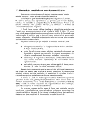 SEGMENTOS DOS SISTEMAS AGROlNDUSTRlAIS

109

2.3.5 Instituições e entidades de apoio à comercialização
Basicamente, existem dois tipos de serviços para os segmentos "depois
porteira": de apoio à comercialização e de vigilância sanitária.
Os serviços de apoio à comercialização podem ser públicos ou privados.
Os serviços públicos mais representativos são prestados pelo Governo Federal,
sobretudo por intermédio da Companhia Nacional de Abastecimento (Conab) e, em
menores dimensões pelos governos estaduais, por intermédio de Centrais de
Abastecimento e de outros programas.
A Conab é uma empresa pública vinculada ao Ministério da Agricultura, da
Pecuária e do Abastecimento (Mapa), criada pela Lei nº 8.029, de 14-4-1990, e tem
como missão a garantia do abastecimento agroalimentar; participa da formulação e da
implementação de políticas para o desenvolvimento sustentável do agronegócio,
gerando informações e difundindo conhecimentos, além de executar ações voltadas
para o abastecimento da população.
As grandes linhas de ação que compõem as atividades básicas da Conab
são:
•
•

•

•

participação na formulação e no acompanhamento da Política de Garantia
de Preços Mínimos (PGPM);
gestão da política dos estoques públicos, participando diretamente na
formulação e execução das operações de compra, armazenagem, fiscalização, remoção e venda dos estoques reguladores e estratégicos;
administração de programas de abastecimento, coordenando e oferecendo
todo o suporte necessário à implementação das ações voltadas para os
segmentos sociais;
realização de programas de parceria em políticas sociais de abastecimento
alimentar e de vendas "em balcão" de estoques públicos.

Esses trabalhos mostram os esforços desenvolvidos pela Conab para cumprir
sua missão, que abrange toda a cadeia do sistema produtivo e de consumo dos
principais produtos agrícolas destinados ao suprimento da sociedade brasileira,
exercendo um papel de mediação entre as diversas partes interessadas.
A atuação da Conab nos produtos pecuários não é tão tradicional quanto na
agricultura. Mesmo assim, já tem participação na bovino cultura e maior ênfase em
avicultura e suinocultura, devido a leilões do Programa de Escoamento da Produção
(PEP) e venda em balcão, diretamente nas Superintendências dessa instituição,
localizadas nas capitais de cada Estado da Federação.
Os governos estaduais também atuam de forma mais localizada, mas têm
interferência e contribuições na comercialização de produtos do agronegócio. Por
exemplo, na Bahia, a Secretaria da Agricultura, Irrigação e Reforma Agrária (Seagri)
dispõe de uma Superintendência de Agronegócios, na qual a Diretoria de

 