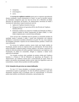 ο

SEGMENTOS DOS SISTEMAS AGROINDUSTRIAIS

•
•
•

111

transportes;
armazenagem; e
outros.

Os serviços de vigilância sanitária atuam mais no segmento agroindustrial,
durante a produção e menos intensamente na "ponta", ou seja, no mercado varejista.
As instituições competentes para esse tipo de serviço são o Ministério da Saúde,
Ministério da Agricultura, da Pecuária e do Abastecimento, Secretarias de Saúde e
Secretarias de Agricultura, respectivamente por meio de:
• Agência de Vigilância Sanitária (Anvisa);
•

Delegacias Federais de Agricultura (DFA), das Divisões de Vigilância
Sanitária (Divisa);

•

Instituições estaduais nas respectivas Unidades da Federação (na Bahia, a
Agência Estadual de Defesa Agropecuária da Bahia (Adab), é a instituição competente para o exercício dessa atribuição).

Esses serviços têm a finalidade maior de garantir ao consumidor produtos de
qualidade, quanto à proteção à saúde, e atuam mais diretamente com empresas
produtoras e comerciais de produtos alimentícios em geral. Por isso, essas empresas
são obrigadas a proceder a registros de seus estabelecimentos, produtos e rótulos com
essas instituições.
Os serviços de vigilância sanitária, mesmo tendo uma função também de
fiscalização, prestam serviço às empresas direta ou indiretamente. De forma direta,
atuam orientando as empresas quanto a normas, padrões e, até mesmo, a processos, no
sentido de oferta de produtos de melhor qualidade. Indiretamente, nas exigências e nas
fiscalizações em defesa do consumidor, obrigam as empresas a manter níveis
superiores de qualidade.
Um exemplo excelente sobre qualidade de produtos obtida pela Vigilância
Sanitária é a Portaria nº 304 do Ministério da Agricultura, da Pecuária e do
Abastecimento, que estabelece normas para a comercialização de carnes. Posta em
prática, esta portaria está prestando enorme serviço, tanto aos frigoríficos como aos
consumidores, visando oferecer produto de melhor qualidade.

2.3.6 Atuações do governo na comercialização
No item 2.3.5 foram abordados os principais programas e instituições governamentais de apoio ao agronegócio. No setor de políticas econômicas e que mais
diretamente interferem tanto na produção como na comercialização, os Governos
podem atuar também com diferentes instrumentos, cujos principais são:

 