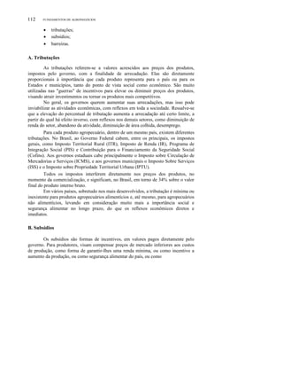 112

FUNDAMENTOS DE AGRONEGÓCIOS

•
•
•

tributações;
subsídios;
barreiras.

A. Tributações
As tributações referem-se a valores acrescidos aos preços dos produtos,
impostos pelo governo, com a finalidade de arrecadação. Elas são diretamente
proporcionais à importância que cada produto representa para o país ou para os
Estados e municípios, tanto do ponto de vista social como econômico. São muito
utilizadas nas "guerras" de incentivos para elevar ou diminuir preços dos produtos,
visando atrair investimentos ou tornar os produtos mais competitivos.
No geral, os governos querem aumentar suas arrecadações, mas isso pode
inviabilizar as atividades econômicas, com reflexos em toda a sociedade. Ressalve-se
que a elevação do percentual de tributação aumenta a arrecadação até certo limite, a
partir do qual há efeito inverso, com reflexos nos demais setores, como diminuição de
renda do setor, abandono da atividade, diminuição de área colhida, desemprego.
Para cada produto agropecuário, dentro de um mesmo país, existem diferentes
tributações. No Brasil, ao Governo Federal cabem, entre os principais, os impostos
gerais, como Imposto Territorial Rural (ITR), Imposto de Renda (IR), Programa de
Integração Social (PIS) e Contribuição para o Financiamento da Seguridade Social
(Cofins). Aos governos estaduais cabe principalmente o Imposto sobre Circulação de
Mercadorias e Serviços (ICMS), e aos governos municipais o Imposto Sobre Serviços
(ISS) e o Imposto sobre Propriedade Territorial Urbana (IPTU).
Todos os impostos interferem diretamente nos preços dos produtos, no
momento da comercialização, e significam, no Brasil, em torno de 34% sobre o valor
final do produto interno bruto.
Em vários países, sobretudo nos mais desenvolvidos, a tributação é mínima ou
inexistente para produtos agropecuários alimentícios e, até mesmo, para agropecuários
não alimentícios, levando em consideração muito mais a importância social e
segurança alimentar no longo prazo, do que os reflexos econômicos diretos e
imediatos.

B. Subsídios
Os subsídios são formas de incentivos, em valores pagos diretamente pelo
governo. Para produtores, visam compensar preços de mercado inferiores aos custos
de produção, como forma de garantir-Ihes uma renda mínima, ou como incentivo a
aumento da produção, ou como segurança alimentar do país, ou como

 