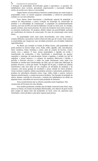•
14
FUNDAMENTOS DE AGRONEGÓCIOS
à formação de propriedades diversificadas quanto à agricultura e à pecuária. Os
trabalhadores eram versáteis, aprendendo empiricamente e executando múltiplas
tarefas, de acordo com a época e a necessidade.
Alguns fatores socioeconômicos históricos condicionaram por muito tempo as
propriedades rurais, ou mesmo pequenas comunidades, a sobreviver praticamente
isoladas ou a ser auto-suficientes.
Esses fatores foram basicamente a distribuição espacial da população, a
carência de infra-estrutura, a pouca evolução da tecnologia de conservação de
produtos e as dificuldades de comunicação. A população era predominantemente
rurícola, com mais de 80% do total de habitantes vivendo no meio rural. As estradas,
quando existiam, eram muito precárias. Os meios de transporte eram muito escassos e
os armazéns insuficientes. Os produtos obtidos tinham sua perecibilidade acelerada
por insuficiência de técnicas de conservação. Os meio de comunicação eram muito
lentos.
As propriedades rurais eram muito diversificadas, com várias culturas e
criações diferentes, necessárias à sobrevivência de todos que ali viviam. Eram comuns
as propriedades que integravam suas atividades primárias com atividades industriais
(agroindustriais).
No Brasil, por exemplo no Estado de Minas Gerais, cada propriedade rural
podia produzir ao mesmo tempo: arroz, feijão, milho, algodão, café, cana-deaçúcar,
fumo, mandioca, frutas, hortaliças e outras, além de criações de bovinos, ovinos,
suínos, aves e eqüinos. E mais, nessas propriedades o algodão era tecido e
transformado em confecções; o leite, beneficiado e transformado em queijos,
requeijões e manteiga; da cana-de-açúcar faziam a rapadura, o melado (ou mel de
engenho), o açúcar mascavo e a cachaça; da mandioca fabricavam a farinha, o
polvilho e biscoitos diversos; o milho era usado diretamente como ração e/ou
destinado ao moinho para transformação em fubá, que era usado para fabricação de
produtos diversos; e assim por diante. Na Região Sul do país, o modelo de colônias
transformava cada uma delas em um complexo de atividades de produção e de
consumo, com pouca geração de excedentes e pouca entrada de outros produtos.
Assim extraíam a madeira, tinham suas próprias serrarias e marcenarias, produziam os
produtos de subsistência alimentar (arroz, trigo, milho, feijão e outros), inclusive
algumas transformações, e compravam poucos produtos. Nas fazendas de produção de
açúcar, durante o período de escravatura, o sustento dos trabalhadores era obtido em
pequenas áreas, concedidas aos escravos para produção de alimentos.
Esses acontecimentos não se referem a passados muito longínquos. Eles
aconteceram até há menos de cinco décadas.
Esse modelo geralmente continha uma atividade comercial (como fumo, trigo,
açúcar ou outras), em escalas de produção diferenciadas, com objetivo de gerar receita
para compra de alguns bens não produzidos no local, como sal, querosene para
iluminação e outros produtos e para gerar riquezas para poucos.

 