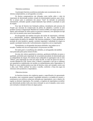 SEGMENTOS DOS SISTEMAS AGROINDUSTRIAIS

115

• Barreiras econômicas
As principais barreiras econômicas praticadas mais recentemente são os
direitos compensatórios, as salvaguardas e as cotas.
Os direitos compensatórios são efetuados como tarifas sobre o valor de
importação de determinado produto oriundo de determinado(s) país(es), para elevarlhe os preços para os patamares dos preços "reais" de mercado ou praticados
internamente, utilizados quando comprovadamente haja subsídio à produção no país
de origem.
Esse tipo de barreira tem limitações práticas, inicialmente pelo processo de
fixação que necessita da comprovação da prática de subsídios e permite ao país
produtor recorrer à Organização Mundial do Comércio (OMC) em longos processos e,
depois, pela utilização de outros países no processo comercial, com operações do tipo
draw back ou mesmo como meros intermediários.
As salvaguardas são também elevações das tarifas de importações, referindose a determinados produtos independentemente de suas origens, dispensando
comprovações da prática de subsídios. São barreiras unilaterais e visam geralmente à
proteção do setor produtivo, quando o produto importado é subsidiado na origem ou
quando a produção interna não é suficientemente competitiva com as importações.

Normalmente, as salvaguardas têm prazos definidos, mas podem ser renovados. Também são alvos de negociações e de processos na OMe.
De modo geral e à semelhança dos subsídios, as salvaguardas são também
mais praticadas pelos países desenvolvidos.
As cotas são valores quantitativos máximos, geralmente definidos em pesos e
qualidade, permitidos para importação de um produto procedente de determinado país
ou independente da origem. Os sistemas mais conhecidos no agronegócio são as cotas
"Hilton", para importação de carne por países da DE, as cotas de açúcar de cana e o
Acordo Mundial do Café. Nesses casos, o Brasil é exportador e tem que se submeter
aos quantitativos estabelecidos em acordos ou unilateralmente pelos importadores. O
Brasil, às vezes, também pratica esse tipo de barreira, como, por exemplo, ocorre com
o alho, num "efeito sanfona" de estica e encolhe, conforme a força dos jogos de
interesses entre produtores e importadores .

• Barreiras técnicas
As barreiras técnicas são exigências quanto a especificações de apresentação
do produto, mais comumente quanto à qualidade intrínseca e ao padrão do mesmo, e
constituem-se em artifícios comerciais utilizados por importadores, com o objetivo de
regular ou diminuir importações. Por exemplo, a exigência de importadores ao definir
que determinado produto tenha uma única coloração ou um só tamanho, como ocorre
com restrições à entrada de frutas em alguns países.

 