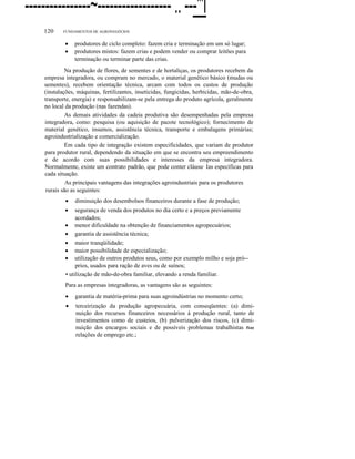 ----------------~------------------ .. ---"'l
120

FUNDAMENTOS DE AGRONEGÓCIOS

•
•

produtores de ciclo completo: fazem cria e terminação em um só lugar;
produtores mistos: fazem crias e podem vender ou comprar leitões para
terminação ou terminar parte das crias.

Na produção de flores, de sementes e de hortaliças, os produtores recebem da
empresa integradora, ou compram no mercado, o material genético básico (mudas ou
sementes), recebem orientação técnica, arcam com todos os custos de produção
(instalações, máquinas, fertilizantes, inseticidas, fungicidas, herbicidas, mão-de-obra,
transporte, energia) e responsabilizam-se pela entrega do produto agrícola, geralmente
no local da produção (nas fazendas).
As demais atividades da cadeia produtiva são desempenhadas pela empresa
integradora, como: pesquisa (ou aquisição de pacote tecnológico); fornecimento de
material genético, insumos, assistência técnica, transporte e embalagens primárias;
agroindustrialização e comercialização.
Em cada tipo de integração existem especificidades, que variam de produtor
para produtor rural, dependendo da situação em que se encontra seu empreendimento
e de acordo com suas possibilidades e interesses da empresa integradora.
Normalmente, existe um contrato padrão, que pode conter cláusu· Ias específicas para
cada situação.
As principais vantagens das integrações agroindustriais para os produtores
rurais são as seguintes:
•

diminuição dos desembolsos financeiros durante a fase de produção;

segurança de venda dos produtos no dia certo e a preços previamente
acordados;
• menor dificuldade na obtenção de financiamentos agropecuários;
• garantia de assistência técnica;
• maior tranqüilidade;
• maior possibilidade de especialização;
• utilização de outros produtos seus, como por exemplo milho e soja pró-prios, usados para ração de aves ou de suínos;
• utilização de mão-de-obra familiar, elevando a renda familiar.
•

Para as empresas integradoras, as vantagens são as seguintes:
•

garantia de matéria-prima para suas agroindústrias no momento certo;

•

terceirização da produção agropecuária, com conseqüentes: (a) diminuição dos recursos financeiros necessários à produção rural, tanto de
investimentos como de custeios, (b) pulverização dos riscos, (c) diminuição dos encargos sociais e de possíveis problemas trabalhistas fie
relações de emprego etc.;

 