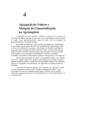 4
Agregação de Valores e
Margem de Comercialização
no Agronegócio
A agregação de valor significa a elevação de preços de um produto em
decorrência de alguma alteração em sua forma ou sua apresentação, tanto do produto
in natura como agroindustrializado, dentro de cada nível da produção; da
agroindustrialização e da comercialização.
Para melhor entendimento, toma-se uma fruta qualquer, por exempl mamão.
De que formas se pode agregar-lhe valor sem nenhum tipo de transformação? Podese, entre outras alternativas: (a) efetuar a classificação por tamanho, por estágio de
maturação ou por variedade; (b) efetuar tratamento térmic e químico para eliminar
pragas e doenças e permitir maior prazo para comercialização e busca de mercados
mais exigentes; (c) usar embalagem individual pare. cada fruto, tornando-o
visualmente mais atrativo e diminuindo as perdas por choques físicos e por atritos etc.
Outra forma de agregação de valores é a agroindustrialização, como exemplo,
ainda com o mamão: polpa, doces diversos, cubos, papaína etc. Ou etão, tomando-se
qualquer um desses produtos e dando-lhe uma apresentação especial, com embalagens
atrativas ao consumidor e em quantidades mais adeqUédas ao consumo familiar ou
individual.
Todas essas são formas de agregar valor ao produto. Em cada uma G. etapas
existem investimentos, custos e lucros. Portanto, a agregação de valore5 :: uma
conseqüência de custos de produção/transformação e de lucros. Por iss: pode-se
afirmar que a agregação de valores está ligada diretamente à sofisticaçdo produto e de
sua apresentação.

 