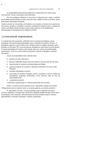 •
AGRONEGÓCIOS: CONCEITOS E DIMENSÕES

15

As propriedades praticamente produziam e industrializavam tudo de que
necessitavam. Assim, eram quase auto-suficientes.
Por isso, qualquer referência à "agricultura" relacionava-se a todo o conjunto
de atividades desenvolvidas no meio rural, das mais simples às mais com?lexas, quase
todas dentro das próprias fazendas.
Ainda é comum ser encontrada, em literatura e em citações, a divisão da economia em
três setores: primário, secundário e terciário, incluindo no primeiro setor o conjunto de
todas as atividades desenvolvidas no meio rural, inclusive as Jirroindustriais,
denominando-as normalmente de AGRICULTURA.

1.2 CONCEITO DE AGRONEGÓCIO
A evolução da sócio-economia, sobretudo com os avanços tecnológicos, muou
totalmente a fisionomia das propriedades rurais, sobretudo nos últimos 50 anos. A
população começou a sair do meio rural e dirigir-se para as cidades, passando, nesse
período, de 20% para 70% a taxa de pessoas residentes no meio bano (caso do Brasil).
O avanço tecnológico foi intenso, provocando saltos nos :ndices de produtividade
agropecuária. Com isso, menor número de pessoas cada dia é obrigado a sustentar
mais gente.
Assim, as propriedades rurais cada dia mais:
•

perdem sua auto-suficiência;

•
•

passam a depender sempre mais de insumos e serviços que não são seus;
especializam-se somente em determinadas atividades;

geram excedentes de consumo e abastecem mercados, às vezes, muito
distantes;
• recebem informações externas;
• necessitam de estradas, armazéns, portos, aeroportos, softwares, bolsas de
mercadorias, pesquisas, fertilizantes, novas técnicas, tudo de fora da
propriedade rural;
• conquistam mercado;
• enfrentam a globalização e a internacionalização da economia.
•

Então, o conceito de setor primário ou de "agricultura" perdeu seu sentido,
.?Orque deixou de ser somente rural, ou somente agrícola, ou somente primário.
,
A "agricultura" de antes, ou setor primário, passa a depender de muitos
serviços, máquinas e insumos que vêm de fora. Depende também do que ocorre epois
da produção, como armazéns, infra-estruturas diversas (estradas, portos e outras),
agroindústrias, mercados atacadista e varejista, exportação.

 
