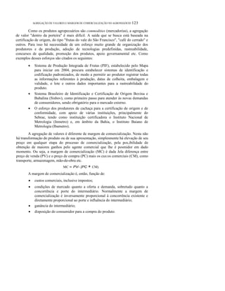 ο

AGREGAÇÃO DE VALORES E MARGEM DE COMERCIALIZAÇÃO NO AGRONEGÓCIO 123

Como os produtos agropecuários são commodities (mercadorias), a agregação
de valor "dentro da porteira" é mais difícil. A saída que se busca está baseada na
certificação de origem, do tipo "frutas do vale do São Francisco", "café do cerrado" e
outros. Para isso há necessidade de um esforço muito grande de organização dos
produtores e da produção, adoção de tecnologias predefinidas, rastreabilidade,
concursos de qualidade, promoção dos produtos, apoio governamental etc. Como
exemplos desses esforços são citados os seguintes:
•

Sistema de Produção Integrada de Frutas (PIF), estabelecido pelo Mapa
para iniciar em 2004, procura estabelecer sistemas de identificação e
codificação padronizados, de modo a permitir ao produtor registrar todas
as informações referentes à produção, datas de colheita, embalagem e
validade, o lote e outros dados importantes para a rastreabilidade do
produto.

•

Sistema Brasileiro de Identificação e Certificação de Origem Bovina e
Bubalina (Sisbov), como primeiro passo para atender às novas demandas
de consumidores, sendo obrigatório para o mercado externo.
O esforço dos produtores de cachaça para a certificação de origem e de
conformidade, com apoio de várias instituições, principalmente do
Sebrae, tendo como instituição certificadora o Instituto Nacional de
Metrologia (Inmetro) e, em âmbito da Bahia, o Instituto Baiano de
Metrologia (Ibametro).

•

A agregação de valores é diferente de margem de comercialização. Nesta não
há transformação do produto ou de sua apresentação, simplesmente há elevação de seu
preço em qualquer etapa do processo de comercialização, pela pos,ibilidade de
obtenção de maiores ganhos pelo agente comercial que lhe é posmidor em dado
momento. Ou seja, a margem de comercialização (MC) é dada Jela diferença entre
preço de venda (PV) e o preço de compra (PC) mais os cus:os comerciais (CM), como
transporte, armazenagem, mão-de-obra etc.
MC = PV- (PC

+ CM)

A margem de comercialização é, então, função de:
•

custos comerciais, inclusive impostos;

•

•

condições de mercado quanto a oferta e demanda, sobretudo quanto a
concorrência e porte do intermediário. Normalmente a margem de
comercialização é inversamente proporcional à concorrência existente e
diretamente proporcional ao porte e influência do intermediário;
ganância do intermediário;

•

disposição do consumidor para a compra do produto.

 