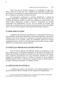 ο

COORDENAÇÃO DAS CADEIAS PRODUTIVAS

127

Assim, num jogo de mercado, predomina, na coordenação da cadeia produtiva, o lado que for mais forte. Se os vendedores são organizados e unidos, mais
possivelmente a coordenação da cadeia produtiva caberá a eles. Em situação oposta,
são os compradores que poderão coordenar essa cadeia.
Em agronegócios, predominam as estruturas oligopolísticas a montante da
produção agropecuária e oligopsônicas ajusante. Naquele caso, são as empresas fornecedoras de máquinas, insumos e serviços que coordenam as relações com o segmento produtor agropecuário, enquanto a jusante os compradores dos produtos
agropecuários são predominantes. Ou seja, em uma estrutura de mercado, mais
comumente, os agropecuaristas são tomadores de preços para seus fatores de produção
(bens e serviços) e não conseguem formar preços para seus próprios produtos.

5.2 MERCADOS FUTUROS
A influência das estruturas de mercados futuros no agronegócio brasileiro, por
meio da BM&F e das Bolsas de Mercadorias, ainda é pouco significativa. Do lado dos
ofertantes, essas bolsas ainda não se constituem em estruturas preferenciais para a
comercialização de seus produtos, apesar da possibilidade potencial de surgirem
compradores diversos, inclusive os não tradicionais, não exercendo, portanto, grande
influência na coordenação das cadeias produtivas. 1

5.3 AGÊNCIAS E PROGRAMAS GOVERNAMENTAIS
Entre as diversas agências governamentais atuantes no agronegócio, as que
mais se destacam são as vinculadas ao Ministério da Agricultura, da Pecuária e do
Abastecimento (Mapa), sobretudo por intermédio da Conab e das diversas Secretarias.
Como programas governamentais que mais diretamente interferem nas cadeias
produtivas do agronegócio, citam-se a Política de Garantia de Preços Mínimos
(PGPM) (Capítulo 2, item 2.3.5, Instituições e entidades de apoio à comercialização) e
os ligados à promoção da produção e da vigilância sanitária.

5.4 AGÊNCIAS DE ESTATÍSTICAS
A influência das agências de estatísticas, como Instituto Brasileiro de Geografia e Estatística (IBGE), a Fundação Getulio Vargas (FGV), departamentos
1 De acordo com operadores das próprias bolsas, a transparência dos negócios é um dos fatores
mais importantes na limitação da maior influência delas no mercado.

 