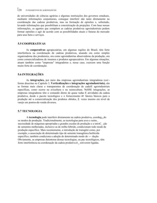 ο

128

FUNDAMENTOS DE AGRONEGÓCIOS

de universidades de ciências agrárias e algumas instituições dos governos estaduais,
mediante informações conjunturais, consegue interferir não tanto diretamente na
coordenação das cadeias produtivas, mas na formação de opiniões e, sobretudo,
levando informações que possibilitam a concretização de projeções. Com base nessas
informações, os agentes que compõem as cadeias produtivas agroindustriais podem
formar opiniões e agir de acordo com as possibilidades atuais e futuras do mercado
para seus bens e serviços.

5.5 COOPERATIVAS
As cooperativas agropecuárias, em algumas regiões do Brasil, têm forte
interferência na coordenação de cadeias produtivas, atuando ora como simples
organizadoras dos produtores, ora como agroindústrias absorvedoras da produção, ora
como comercializadoras de insumos e produtos agropecuários. Em algumas situações,
atuam também como "empresas" integradoras e, nesse caso, exercem uma função
muito forte de coordenação.

5.6 INTEGRAÇÕES
As integrações, por meio das empresas agroindustriais integradoras (cor:forme descritas no Capítulo 3, Verticalizações e integrações agroindustriais), são
as formas mais claras e transparentes de coordenação de cadeiE agroindustriais
específicas, como ocorre na avicultura e na suinocultura. NeSSE integrações, as
empresas integradoras têm o comando direto de quase todas E atividades da cadeia
produtiva, desde o pacote tecnológico e o fornecimento é= fatores básicos para a
produção até a comercialização dos produtos obtidos, 2. vezes mesmo em nível de
varejo em pontos-de-venda diversos.

5.7 TECNOLOGIA
A tecnologia pode interferir diretamente na cadeia produtiva, coorden~ do
os modos de produção. Tradicionalmente, as tecnologias para aves e suíno_
necessidade de máquinas apropriadas a grandes escalas de produção e a introC_ ção
de sementes melhoradas, inclusive as de milho híbrido, condicionam todo modo de
produção específico. Mais recentemente, a introdução de transgêni como, por
exemplo, a associação de determinado tipo de semente transgênica herbicida
específico, também condiciona a adoção de determinado modo de :-~ dução.
Obviamente, as empresas detentoras dessas tecnologias, ou pac tecnológicos, têm
forte interferência na coordenação da cadeia produtiva à _ estiverem ligadas.

 