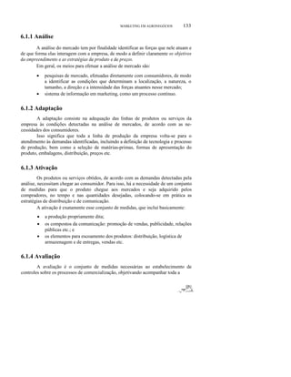 ο

133

MARKETING EM AGRONEGÓCIOS

6.1.1 Análise
A análise do mercado tem por finalidade identificar as forças que nele atuam e
de que forma elas interagem com a empresa, de modo a definir claramente os objetivos
do empreendimento e as estratégias de produto e de preços.
Em geral, os meios para efetuar a análise de mercado são:
•

•

pesquisas de mercado, efetuadas diretamente com consumidores, de modo
a identificar as condições que determinam a localização, a natureza, o
tamanho, a direção e a intensidade das forças atuantes nesse mercado;
sistema de informação em marketing, como um processo contínuo.

6.1.2 Adaptação
A adaptação consiste na adequação das linhas de produtos ou serviços da
empresa às condições detectadas na análise de mercados, de acordo com as necessidades dos consumidores.
Isso significa que toda a linha de produção da empresa volta-se para o
atendimento às demandas identificadas, incluindo a definição de tecnologia e processo
de produção, bem como a seleção de matérias-primas, formas de apresentação do
produto, embalagens, distribuição, preços etc.

6.1.3 Ativação
Os produtos ou serviços obtidos, de acordo com as demandas detectadas pela
análise, necessitam chegar ao consumidor. Para isso, há a necessidade de um conjunto
de medidas para que o produto chegue aos mercados e seja adquirido pelos
compradores, no tempo e nas quantidades desejadas, colocando-se em prática as
estratégias de distribuição e de comunicação.
A ativação é exatamente esse conjunto de medidas, que inclui basicamente:
•
•
•

a produção propriamente dita;
os compostos da comunicação: promoção de vendas, publicidade, relações
públicas etc.; e
os elementos para escoamento dos produtos: distribuição, logística de
armazenagem e de entregas, vendas etc.

6.1.4 Avaliação
A avaliação é o conjunto de medidas necessárias ao estabelecimento de
controles sobre os processos de comercialização, objetivando acompanhar toda a

IPi

___ o

._'"'f'",....,-./í..

 