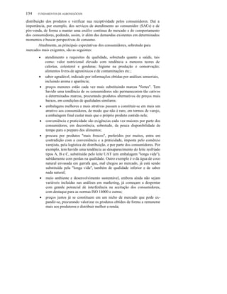 134

FUNDAMENTOS DE AGRONEGÓCIOS

distribuição dos produtos e verificar sua receptividade pelos consumidores. Daí a
importância, por exemplo, dos serviços de atendimento ao consumidor (SACs) e de
pós-venda, de forma a manter uma análise contínua do mercado e do comportamento
dos consumidores, podendo, assim, ir além das demandas existentes em determinados
momentos e buscar perspectivas de consumo.
Atualmente, as principais expectativas dos consumidores, sobretudo para
mercados mais exigentes, são as seguintes:
•

•
•

•

•

•

•

•

atendimento a requisitos de qualidade, sobretudo quanto a saúde, tais
como: valor nutricional elevado com tendência a menores teores de
calorias, colesterol e gorduras; higiene na produção e conservação;
alimentos livres de agrotóxicos e de contaminações etc.;
sabor agradável, indicado por informações obtidas por análises sensoriais,
incluindo aroma e aparência;
preços menores estão cada vez mais substituindo marcas "fortes". Tem
havido uma tendência de os consumidores não permanecerem tão cativos
a determinadas marcas, procurando produtos alternativos de preços mais
baixos, em condições de qualidades similares;
embalagens melhores e mais atrativas passam a constituir-se em mais um
atrativo aos consumidores, de modo que não é raro, em termos de varejo,
a embalagem final custar mais que o próprio produto contido nela;
conveniência e praticidade são exigências cada vez maiores por parte dos
consumidores, em decorrência, sobretudo, da pouca disponibilidade de
tempo para o preparo dos alimentos;
procura por produtos "mais frescos", preferidos por muitos, entra em
contradição com a conveniência e a praticidade, imposta pelo comércio
varejista, pela logística de distribuição, e por parte dos consumidores. Por
exemplo, tem havido uma tendência ao desaparecimento do leite resfriado
tipos A, B e C, substituído pelo leite UAT (em embalagem "longa vida"),
sabidamente com perdas na qualidade. Outro exemplo é o da água de coco
natural envasada em garrafa que, mal chegou ao mercado, já está sendo
substituída pela "longa vida", também de qualidade inferior e de sabor
nada natural;
meio ambiente e desenvolvimento sustentável, embora ainda não sejam
variáveis incluídas nas análises em marketing, já começam a despontar
com grande potencial de interferência na aceitação dos consumidores,
com destaque para as normas ISO 14000 e outras;
preços justos já se constituem em um nicho de mercado que pode expandir-se, procurando valorizar os produtos obtidos de forma a remunerar
mais aos produtores e distribuir melhor a renda;

 