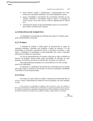 -~-------------------~
MARKETING EM AGRONEGÓCIOS

135

•

maior abertura, atenção e predisposição à experimentação são características do consumidor atualmente, com menor fidelidade às marcas;

•

preços, comodidade e conveniência são os principais estímulos ao consumidor, sobretudo a conveniência aliada ao prazer e à prestação de
outros serviços, como lazer, bancos, cartórios, departamento de trânsito
etc.;l

•

certificados de origem, do tipo rastreabilidade, passam a ser necessários
para atender a mercados mais exigentes.

6.2 ESTRATÉGIAS DE MARKETING
As estratégias de mercadologia são definidas pelos quatro Ps: produto, preço,
ponto (de distribuição) e promoção.

6.2.1 Produto
A definição do produto é obtida depois de desenvolvidas as etapas do
marketing estratégico, sobretudo com referência à análise do mercado. E aí são
determinadas as principais características físicas e funcionais do produto, a logo
marca, a embalagem, as quantidades a serem produzidas, bem como os principais
diferenciais em relação aos concorrentes.
No caso de empreendimentos já existentes, observam-se todos os detalhes do
processo da produção, porque podem surgir necessidades de alteração em equipamentos, em métodos, em rotinas, em mão-de-obra, em épocas, em escalas etc.
Para empreendimentos projetados, há a necessidade de rever todo o projeto
antes de sua implantação.
O importante é o atendimento da demanda dos consumidores por um produto
que busque suprir as expectativas do mercado, em termos de qualidade, comodidade,
conveniência e forma de apresentação.

6.2.2 Preço
Em tempos de menor oferta em relação à demanda por determinado bem ou
serviço, o preço é determinado em função do custo de produção e do lucro desejado,
ou seja:
1 Esses serviços já encontrados em grandes centros comerciais, como, por exemplo, o
Serviço de Atendimento ao Cidadão (SAC), em Salvador, no qual são encontrados serviços que vão
de certidões de nascimento a passaportes, Departamento de Trânsito (Detran), cartórios diversos,
procurando centralizar os principais serviços públicos estaduais e alguns federais e municipais.

IP/

_, ......• (f"",,'·cr:tJ.

 